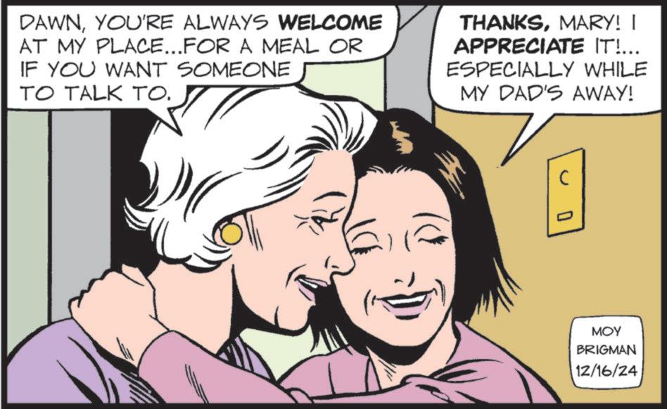 Fictional character OCR: DAWNYOU'RE ALWAYS WELCOME AT MY PLACE...FOR A MEAL OR IF YOU WANT SOMEONE TO TALK TO. THANKSMARY! I APPRECIATE IT!... ESPECIALLY WHILE MY DAD'S AWAY! 0 MOY BRIGMAN 12/16/24 DAWNYOU'RE ALWAYS WELCOME AT MY PLACE ... FOR A MEAL OR IF YOU WANT SOMEONE TO TALK TO . THANKSMARY ! I APPRECIATE IT ! ... ESPECIALLY WHILE MY DAD'S AWAY ! 0 MOY BRIGMAN 12/16/24