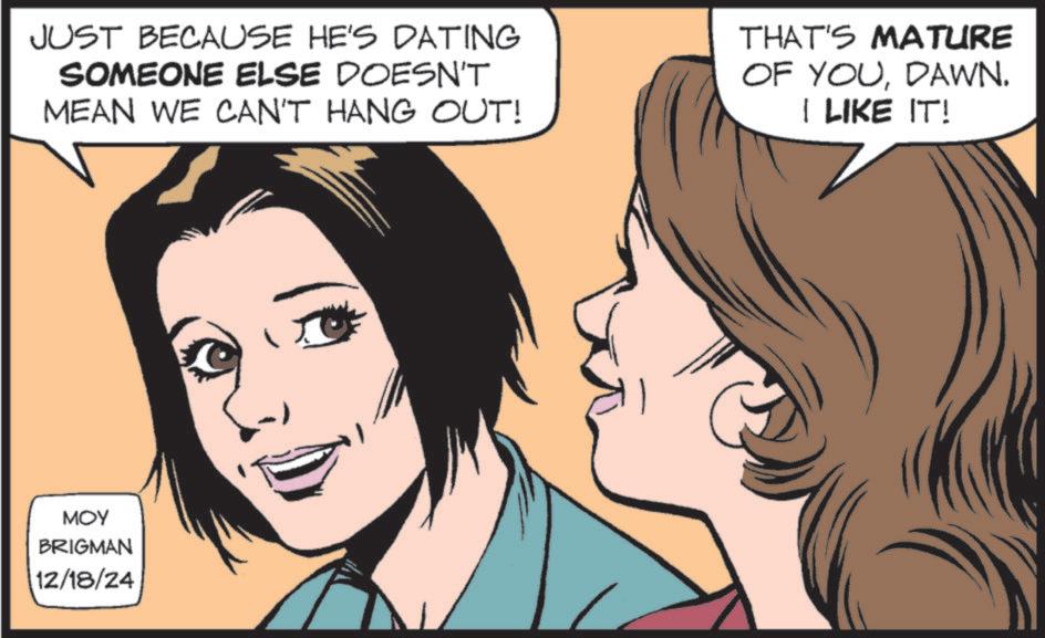 Fictional character OCR: JUST BECAUSE HE'S DATING SOMEONE ELSE DOESN'T MEAN WE CAN'T HANG OUT! THAT'S MATURE OF YOUDAWN. I LIKE IT! MOY BRIGMAN 12/18/24 JUST BECAUSE HE'S DATING SOMEONE ELSE DOESN'T MEAN WE CAN'T HANG OUT ! THAT'S MATURE OF YOUDAWN . I LIKE IT ! MOY BRIGMAN 12/18/24