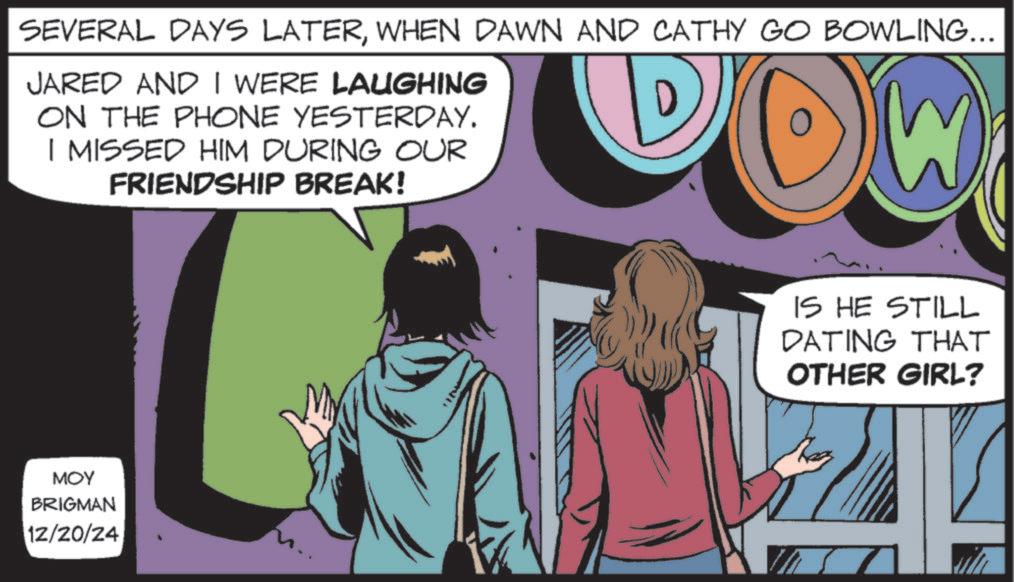 Animated cartoon OCR: SEVERAL DAYS LATERWHEN DAWN AND CATHY GO BOWLING... JARED AND I WERE LAUGHING ON THE PHONE YESTERDAY. I MISSED HIM DURING OUR FRIENDSHIP BREAK! DOW IS HE STILL DATING THAT OTHER GIRL? MOY BRIGMAN 12/20/24 SEVERAL DAYS LATERWHEN DAWN AND CATHY GO BOWLING ... JARED AND I WERE LAUGHING ON THE PHONE YESTERDAY . I MISSED HIM DURING OUR FRIENDSHIP BREAK ! DOW IS HE STILL DATING THAT OTHER GIRL ? MOY BRIGMAN 12/20/24
