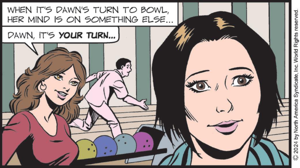Fictional character OCR: WHEN IT'S DAWN'S TURN TO BOWLHER MIND IS ON SOMETHING ELSE... DAWNIT'S YOUR TURN... (a)) © 2024 by North America SyndicateInc. World Rights reserved. WHEN IT'S DAWN'S TURN TO BOWLHER MIND IS ON SOMETHING ELSE ... DAWNIT'S YOUR TURN ... ( a ) ) © 2024 by North America SyndicateInc. World Rights reserved .