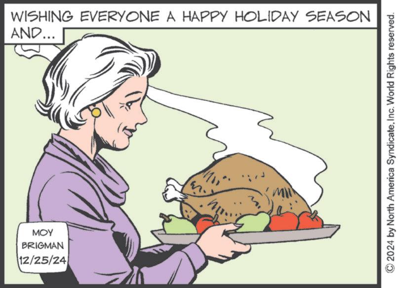Food group OCR: WISHING EVERYONE A HAPPY HOLIDAY SEASON AND... MOY BRIGMAN 12/25/24 MI © 2024 by North America SyndicateInc. World Rights reserved. WISHING EVERYONE A HAPPY HOLIDAY SEASON AND ... MOY BRIGMAN 12/25/24 MI © 2024 by North America SyndicateInc. World Rights reserved .