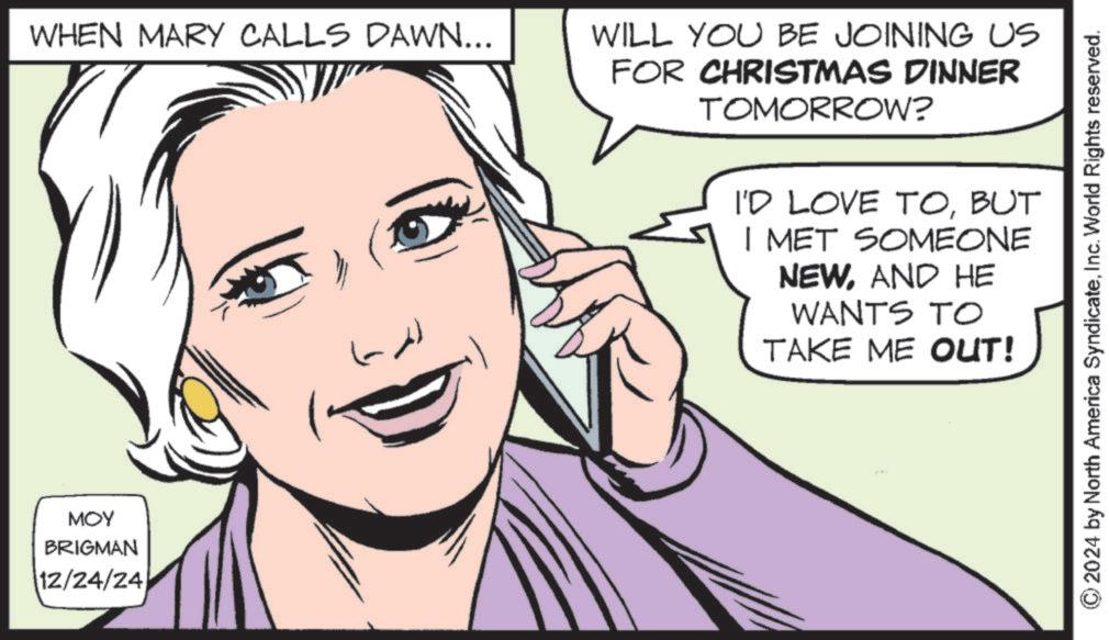 Poster OCR: MOY BRIGMAN 12/24/24 WHEN MARY CALLS DAWN... WILL YOU BE JOINING US FOR CHRISTMAS DINNER TOMORROW? I'D LOVE TOBUT I MET SOMEONE NEWAND HE WANTS TO TAKE ME OUT! 2024 by North America SyndicateInc. World Rights reserved. MOY BRIGMAN 12/24/24 WHEN MARY CALLS DAWN ... WILL YOU BE JOINING US FOR CHRISTMAS DINNER TOMORROW ? I'D LOVE TOBUT I MET SOMEONE NEWAND HE WANTS TO TAKE ME OUT ! 2024 by North America SyndicateInc. World Rights reserved .