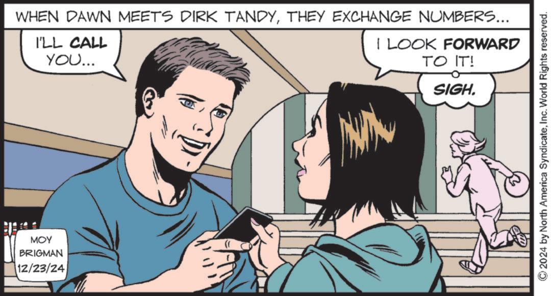 Comic book OCR: MOY BRIGMAN 12/23/24 I'LL CALL YOU... WHEN DAWN MEETS DIRK TANDYTHEY EXCHANGE NUMBERS... I LOOK FORWARD TO IT! SIGH. © 2024 by North America SyndicateInc. World Rights reserved. MOY BRIGMAN 12/23/24 I'LL CALL YOU ... WHEN DAWN MEETS DIRK TANDYTHEY EXCHANGE NUMBERS ... I LOOK FORWARD TO IT ! SIGH . © 2024 by North America SyndicateInc. World Rights reserved .