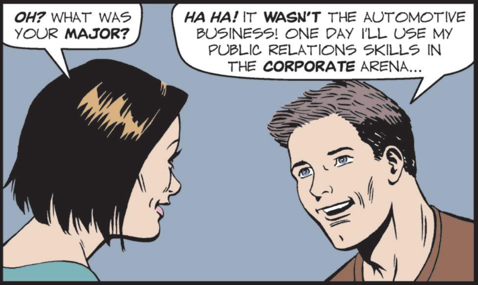 Animated cartoon OCR: OH? WHAT WAS YOUR MAJOR? HA HA! IT WASN'T THE AUTOMOTIVE BUSINESS! ONE DAY I'LL USE MY PUBLIC RELATIONS SKILLS IN THE CORPORATE ARENA... OH ? WHAT WAS YOUR MAJOR ? HA HA ! IT WASN'T THE AUTOMOTIVE BUSINESS ! ONE DAY I'LL USE MY PUBLIC RELATIONS SKILLS IN THE CORPORATE ARENA ...