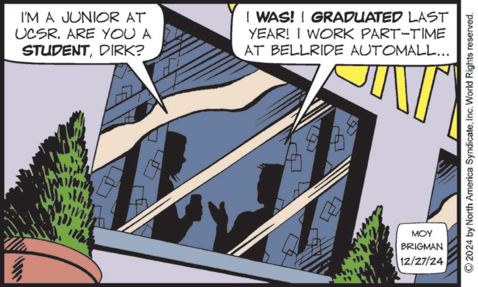 Animated cartoon OCR: I'M A JUNIOR AT UCSR. ARE YOU A STUDENTDIRK? I WAS! | GRADUATED LAST YEAR! I WORK PART-TIME AT BELLRIDE AUTOMALL... Why R MOY BRIGMAN 12/27/24 © 2024 by North America SyndicateInc. World Rights reserved. I'M A JUNIOR AT UCSR . ARE YOU A STUDENTDIRK ? I WAS ! | GRADUATED LAST YEAR ! I WORK PART - TIME AT BELLRIDE AUTOMALL ... Why R MOY BRIGMAN 12/27/24 © 2024 by North America SyndicateInc. World Rights reserved .