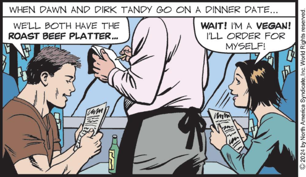 Comic book OCR: WHEN DAWN AND DIRK TANDY GO ON A DINNER DATE... WE'LL BOTH HAVE THE ROAST BEEF PLATTER... cam ? WAIT! I'M A VEGAN! I'LL ORDER FOR MYSELF! © 2024 by North America SyndicateInc. World Rights reserved. WHEN DAWN AND DIRK TANDY GO ON A DINNER DATE ... WE'LL BOTH HAVE THE ROAST BEEF PLATTER ... cam ? WAIT ! I'M A VEGAN ! I'LL ORDER FOR MYSELF ! © 2024 by North America SyndicateInc. World Rights reserved .