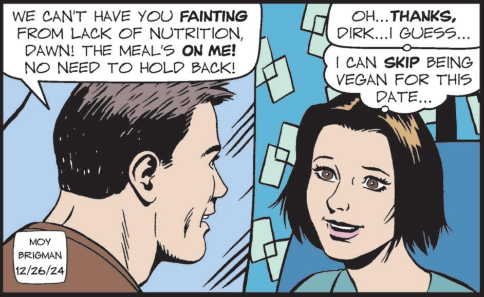 Animated cartoon OCR: WE CAN'T HAVE YOU FAINTING FROM LACK OF NUTRITIONDAWN! THE MEAL'S ON ME! NO NEED TO HOLD BACK! OH...THANKSDIRK...I GUESS... I CAN SKIP BEING VEGAN FOR THIS DATE... MOY BRIGMAN 12/26/24 WE CAN'T HAVE YOU FAINTING FROM LACK OF NUTRITIONDAWN ! THE MEAL'S ON ME ! NO NEED TO HOLD BACK ! OH ... THANKSDIRK ... I GUESS ... I CAN SKIP BEING VEGAN FOR THIS DATE ... MOY BRIGMAN 12/26/24