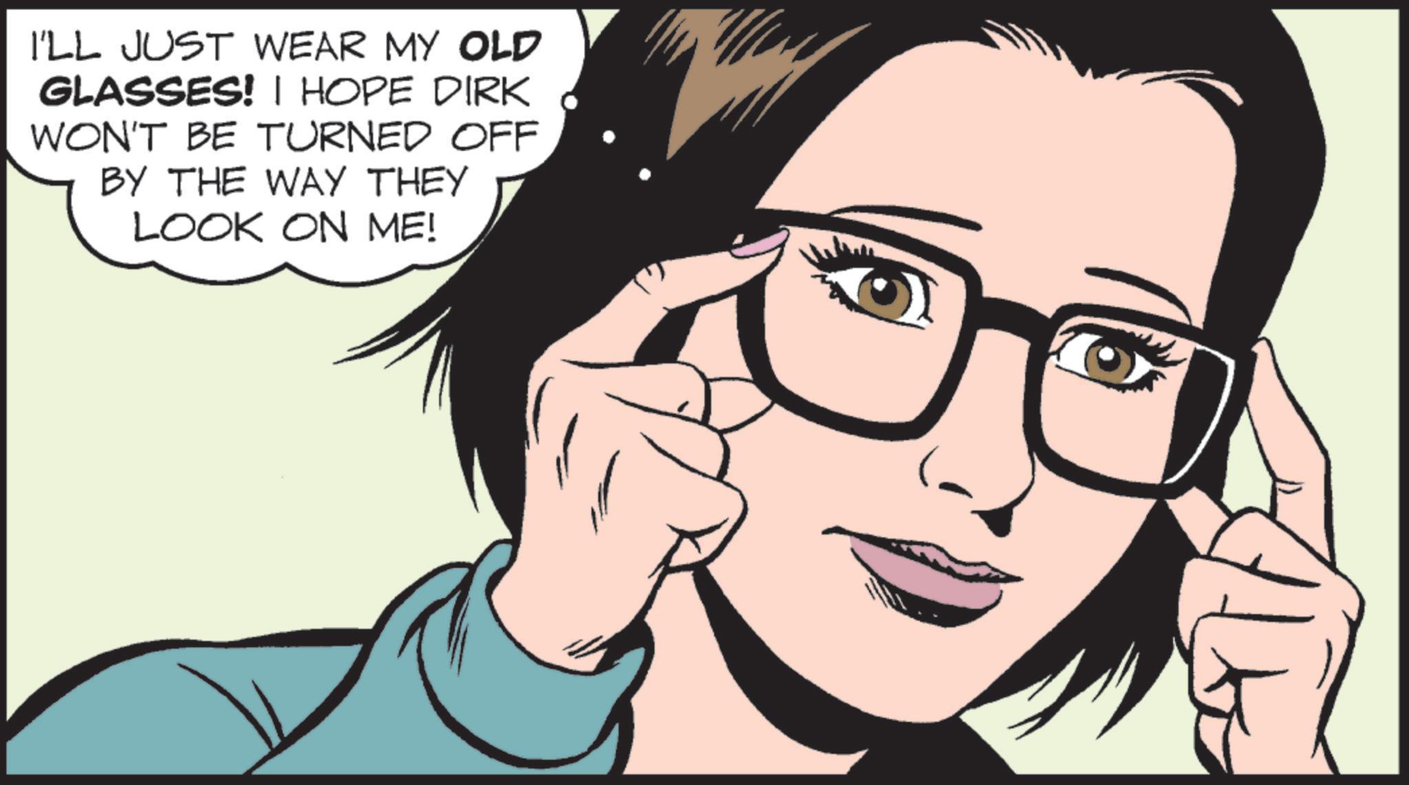 Comics OCR: I'LL JUST WEAR MY OLD GLASSES! I HOPE DIRK WON'T BE TURNED OFF BY THE WAY THEY LOOK ON ME! I'LL JUST WEAR MY OLD GLASSES ! I HOPE DIRK WON'T BE TURNED OFF BY THE WAY THEY LOOK ON ME !