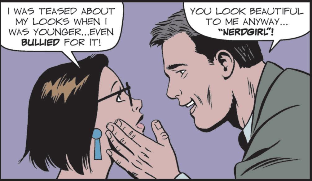 Fictional character OCR: ()) I WAS TEASED ABOUT MY LOOKS WHEN I WAS YOUNGER...EVEN BULLIED FOR IT! YOU LOOK BEAUTIFUL TO ME ANYWAY... "NERDGIRL"! ( ) ) I WAS TEASED ABOUT MY LOOKS WHEN I WAS YOUNGER ... EVEN BULLIED FOR IT ! YOU LOOK BEAUTIFUL TO ME ANYWAY ... " NERDGIRL " !