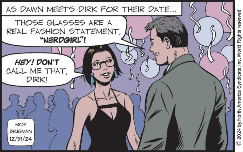 Animated cartoon OCR: AS DAWN MEETS DIRK FOR THEIR DATE... THOSE GLASSES ARE A REAL FASHION STATEMENT"NERDGIRL! HEY! DON'T CALL ME THATDIRK! MOY BRIGMAN 12/31/24 2024 by North America SyndicateInc. World Rights reserved. AS DAWN MEETS DIRK FOR THEIR DATE ... THOSE GLASSES ARE A REAL FASHION STATEMENT" NERDGIRL ! HEY ! DON'T CALL ME THATDIRK ! MOY BRIGMAN 12/31/24 2024 by North America SyndicateInc. World Rights reserved .
