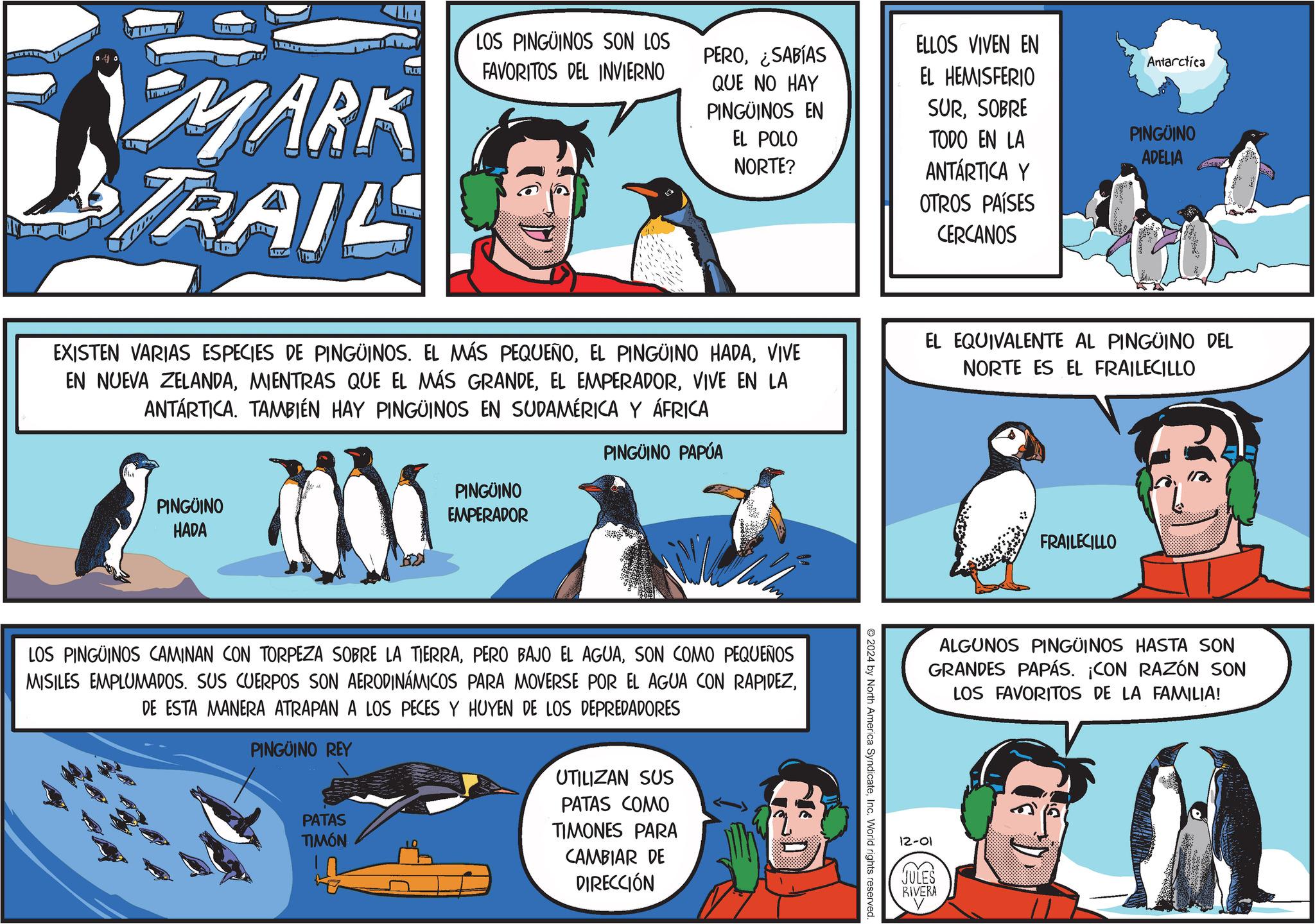 Parallel OCR: LO MARK TRAIL LOS PINGÜINOS SON LOS FAVORITOS DEL INVIERNO PERO¿SABÍAS ELLOS VIVEN EN Antarctica QUE NO HAY PINGÜINOS EN EL HEMISFERIO SURSOBRE EL POLO NORTE? TODO EN LA PINGÜINO ADELIA ANTARTICA Y OTROS PAÍSES CERCANOS EXISTEN VARIAS ESPECIES DE PINGÜINOS. EL MÁS PEQUEÑOVIVE EN NUEVA ZELANDAVIVE EN LA ANTARTICA. TAMBIÉN HAY PINGÜINOS EN SUDAMÉRICA Y ÁFRICA EL EQUIVALENTE AL PINGÜINO DEL NORTE ES EL FRAILECILLO PINGÜINO HADA M PINGÜINO EMPERADOR PINGUINO PAPÚA LOS PINGÜINOS CAMINAN CON TORPEZA SOBRE LA TIERRASON COMO PEQUEÑOS MISILES EMPLUMADOS. SUS CUERPOS SON AERODINÁMICOS PARA MOVERSE POR EL AGUA CON RAPIDEZDE ESTA MANERA ATRAPAN A LOS PECES Y HUYEN DE LOS DEPREDADORES PINGÜINO REY PATAS TIMÓN UTILIZAN SUS PATAS COMO TIMONES PARA CAMBIAR DE DIRECCIÓN 2024 by North America SyndicateInc. World rights reserved. FRAILECILLO ALGUNOS PINGÜINOS HASTA SON GRANDES PAPÁS. ¡CON RAZÓN SON LOS FAVORITOS DE LA FAMILIA! 12-01 JULES RIVERA LO MARK TRAIL LOS PINGÜINOS SON LOS FAVORITOS DEL INVIERNO PERO¿ SABÍAS ELLOS VIVEN EN Antarctica QUE NO HAY PINGÜINOS EN EL HEMISFERIO SURSOBRE EL POLO NORTE ? TODO EN LA PINGÜINO ADELIA ANTARTICA Y OTROS PAÍSES CERCANOS EXISTEN VARIAS ESPECIES DE PINGÜINOS . EL MÁS PEQUEÑOEL PINGÜINO HADAVIVE EN NUEVA ZELANDAMIENTRAS QUE EL MÁS GRANDEEL EMPERADORVIVE EN LA ANTARTICA . TAMBIÉN HAY PINGÜINOS EN SUDAMÉRICA Y ÁFRICA EL EQUIVALENTE AL PINGÜINO DEL NORTE ES EL FRAILECILLO PINGÜINO HADA M PINGÜINO EMPERADOR PINGUINO PAPÚA LOS PINGÜINOS CAMINAN CON TORPEZA SOBRE LA TIERRAPERO BAJO EL AGUASON COMO PEQUEÑOS MISILES EMPLUMADOS . SUS CUERPOS SON AERODINÁMICOS PARA MOVERSE POR EL AGUA CON RAPIDEZDE ESTA MANERA ATRAPAN A LOS PECES Y HUYEN DE LOS DEPREDADORES PINGÜINO REY PATAS TIMÓN UTILIZAN SUS PATAS COMO TIMONES PARA CAMBIAR DE DIRECCIÓN 2024 by North America SyndicateInc. World rights reserved . FRAILECILLO ALGUNOS PINGÜINOS HASTA SON GRANDES PAPÁS . ¡ CON RAZÓN SON LOS FAVORITOS DE LA FAMILIA ! 12-01 JULES RIVERA