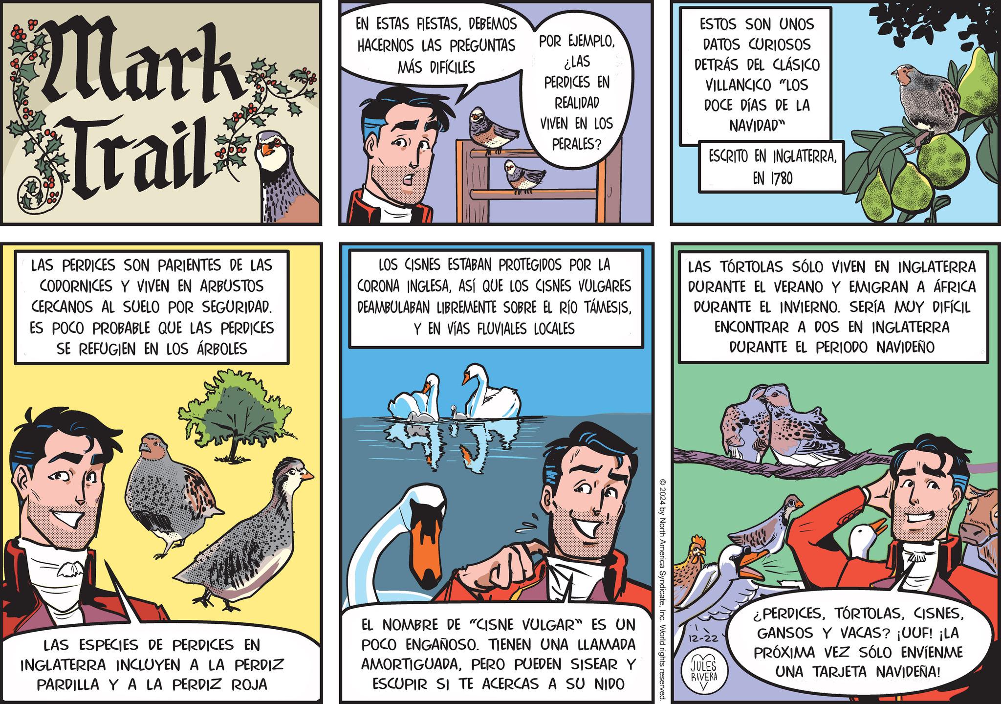 Publication OCR: Mark Trail EN ESTAS FIESTASDEBEMOS HACERNOS LAS PREGUNTAS MÁS DIFÍCILES POR EJEMPLO¿LAS PERDICES EN REALIDAD VIVEN EN LOS PERALES? ESTOS SON UNOS DATOS CURIOSOS DETRÁS DEL CLÁSICO VILLANCICO "LOS DOCE DÍAS DE LA NAVIDAD" ESCRITO EN INGLATERRAEN 1780 LAS PERDICES SON PARIENTES DE LAS CODORNICES Y VIVEN EN ARBUSTOS CERCANOS AL SUELO POR SEGURIDAD. ES POCO PROBABLE QUE LAS PERDICES SE REFUGIEN EN LOS ÁRBOLES LOS CISNES ESTABAN PROTEGIDOS POR LA CORONA INGLESAASÍ QUE LOS CISNES VULGARES DEAMBULABAN LIBREMENTE SOBRE EL RÍO TÁMESISY EN VÍAS FLUVIALES LOCALES LAS TORTOLAS SÓLO VIVEN EN INGLATERRA DURANTE EL VERANO Y EMIGRAN A ÁFRICA DURANTE EL INVIERNO. SERÍA MUY DIFÍCIL ENCONTRAR A DOS EN INGLATERRA DURANTE EL PERIODO NAVIDEÑO 2024 by North America SyndicateInc. World rights reserved. LAS ESPECIES DE PERDICES EN INGLATERRA INCLUYEN A LA PERDIZ PARDILLA Y A LA PERDIZ ROJA EL NOMBRE DE "CISNE VULGAR" ES UN POCO ENGAÑOSO. TIENEN UNA LLAMADA AMORTIGUADAPERO PUEDEN SISEAR Y ESCUPIR SI TE ACERCAS A SU NIDO 12-22 JULES RIVERA ¿PERDICESGANSOS Y VACAS? ¡UUF! ¡LA PRÓXIMA VEZ SÓLO ENVÍENME UNA TARJETA NAVIDEÑA! Mark Trail EN ESTAS FIESTASDEBEMOS HACERNOS LAS PREGUNTAS MÁS DIFÍCILES POR EJEMPLO¿ LAS PERDICES EN REALIDAD VIVEN EN LOS PERALES ? ESTOS SON UNOS DATOS CURIOSOS DETRÁS DEL CLÁSICO VILLANCICO " LOS DOCE DÍAS DE LA NAVIDAD " ESCRITO EN INGLATERRAEN 1780 LAS PERDICES SON PARIENTES DE LAS CODORNICES Y VIVEN EN ARBUSTOS CERCANOS AL SUELO POR SEGURIDAD . ES POCO PROBABLE QUE LAS PERDICES SE REFUGIEN EN LOS ÁRBOLES LOS CISNES ESTABAN PROTEGIDOS POR LA CORONA INGLESAASÍ QUE LOS CISNES VULGARES DEAMBULABAN LIBREMENTE SOBRE EL RÍO TÁMESISY EN VÍAS FLUVIALES LOCALES LAS TORTOLAS SÓLO VIVEN EN INGLATERRA DURANTE EL VERANO Y EMIGRAN A ÁFRICA DURANTE EL INVIERNO . SERÍA MUY DIFÍCIL ENCONTRAR A DOS EN INGLATERRA DURANTE EL PERIODO NAVIDEÑO 2024 by North America SyndicateInc. World rights reserved . LAS ESPECIES DE PERDICES EN INGLATERRA INCLUYEN A LA PERDIZ PARDILLA Y A LA PERDIZ ROJA EL NOMBRE DE " CISNE VULGAR " ES UN POCO ENGAÑOSO . TIENEN UNA LLAMADA AMORTIGUADAPERO PUEDEN SISEAR Y ESCUPIR SI TE ACERCAS A SU NIDO 12-22 JULES RIVERA ¿ PERDICESGANSOS Y VACAS ? ¡ UUF ! ¡ LA PRÓXIMA VEZ SÓLO ENVÍENME UNA TARJETA NAVIDEÑA !