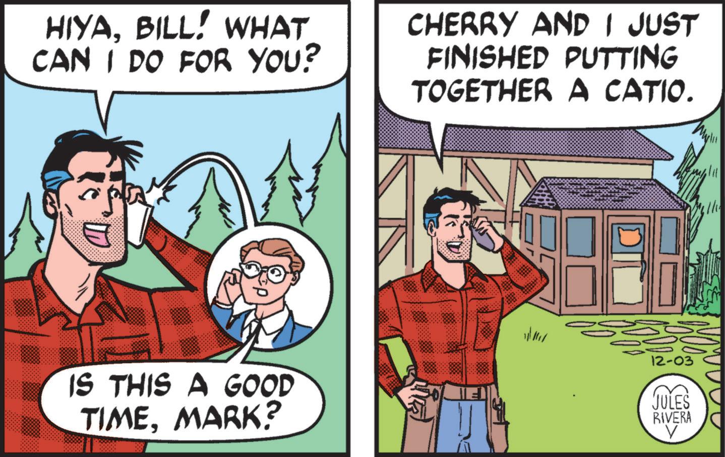 Illustration OCR: HIYABILL! WHAT CAN I DO FOR YOU? IS THIS A GOOD TIMEMARK? CHERRY AND I JUST FINISHED PUTTING TOGETHER A CATIO. 12-03 E JULES RIVERA HIYABILL ! WHAT CAN I DO FOR YOU ? IS THIS A GOOD TIMEMARK ? CHERRY AND I JUST FINISHED PUTTING TOGETHER A CATIO . 12-03 E JULES RIVERA