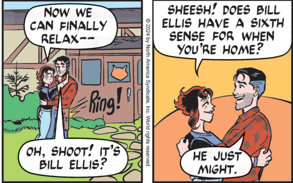 Conversation OCR: NOW WE CAN FINALLY RELAX-- SHEESH! DOES BILL ELLIS HAVE A SIXTH SENSE FOR WHEN YOU'RE HOME? © 2024 by North America SyndicateInc. World rights reserved. King! OHSHOOT! IT'S BILL ELLIS? HE JUST MIGHT. NOW WE CAN FINALLY RELAX-- SHEESH ! DOES BILL ELLIS HAVE A SIXTH SENSE FOR WHEN YOU'RE HOME ? © 2024 by North America SyndicateInc. World rights reserved . King ! OHSHOOT ! IT'S BILL ELLIS ? HE JUST MIGHT .