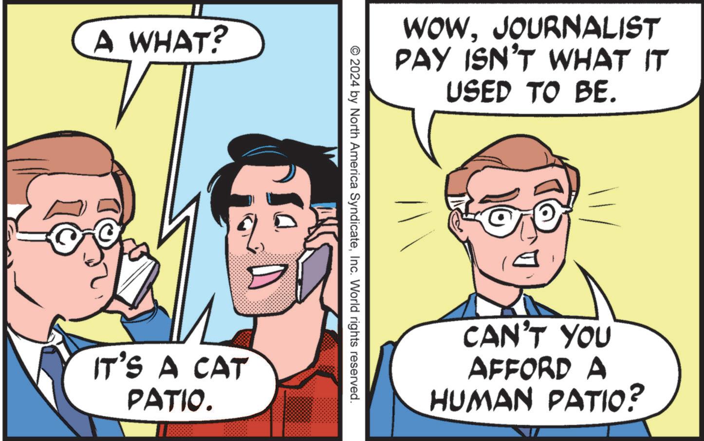Interaction OCR: A WHAT? IT'S A CAT PATIO. WOWJOURNALIST PAY ISN'T WHAT IT USED TO BE. © 2024 by North America SyndicateInc. World rights reserved. CAN'T YOU AFFORD A HUMAN PATIO? A WHAT ? IT'S A CAT PATIO . WOWJOURNALIST PAY ISN'T WHAT IT USED TO BE . © 2024 by North America SyndicateInc. World rights reserved . CAN'T YOU AFFORD A HUMAN PATIO ?