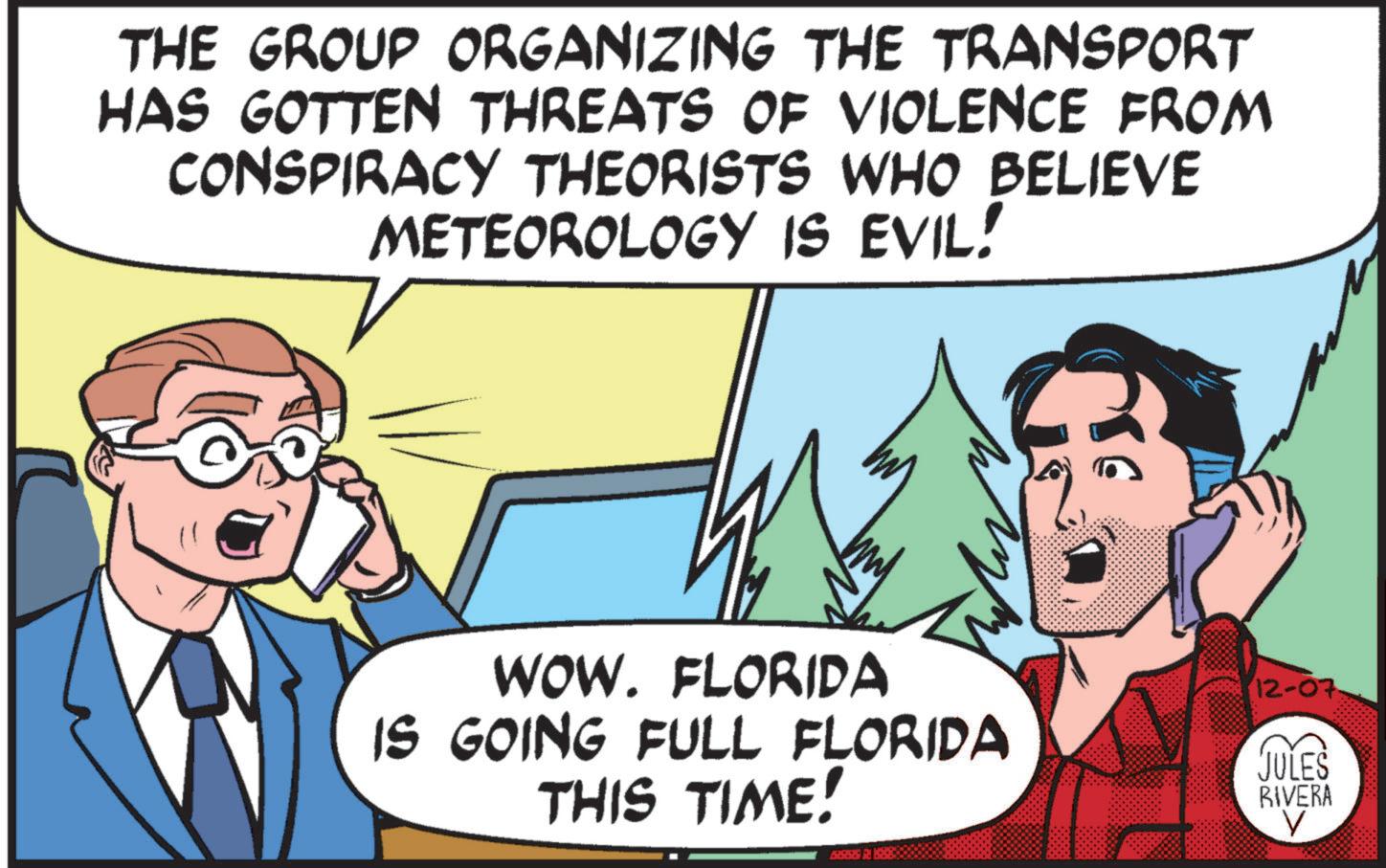Interaction OCR: THE GROUP ORGANIZING THE TRANSPORT HAS GOTTEN THREATS OF VIOLENCE FROM CONSPIRACY THEORISTS WHO BELIEVE METEOROLOGY IS EVIL! WOW. FLORIDA IS GOING FULL FLORIDA THIS TIME! 12-07 JULES RIVERA V THE GROUP ORGANIZING THE TRANSPORT HAS GOTTEN THREATS OF VIOLENCE FROM CONSPIRACY THEORISTS WHO BELIEVE METEOROLOGY IS EVIL ! WOW . FLORIDA IS GOING FULL FLORIDA THIS TIME ! 12-07 JULES RIVERA V