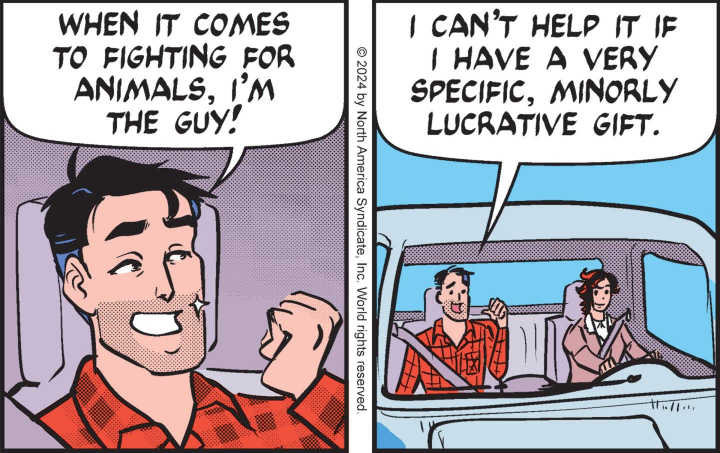 Publication OCR: WHEN IT COMES TO FIGHTING FOR ANIMALSI'M THE GUY! I CAN'T HELP IT IF I HAVE A VERY SPECIFICMINORLY LUCRATIVE GIFT. © 2024 by North America SyndicateInc. World rights reserved. WHEN IT COMES TO FIGHTING FOR ANIMALSI'M THE GUY ! I CAN'T HELP IT IF I HAVE A VERY SPECIFICMINORLY LUCRATIVE GIFT . © 2024 by North America SyndicateInc. World rights reserved .