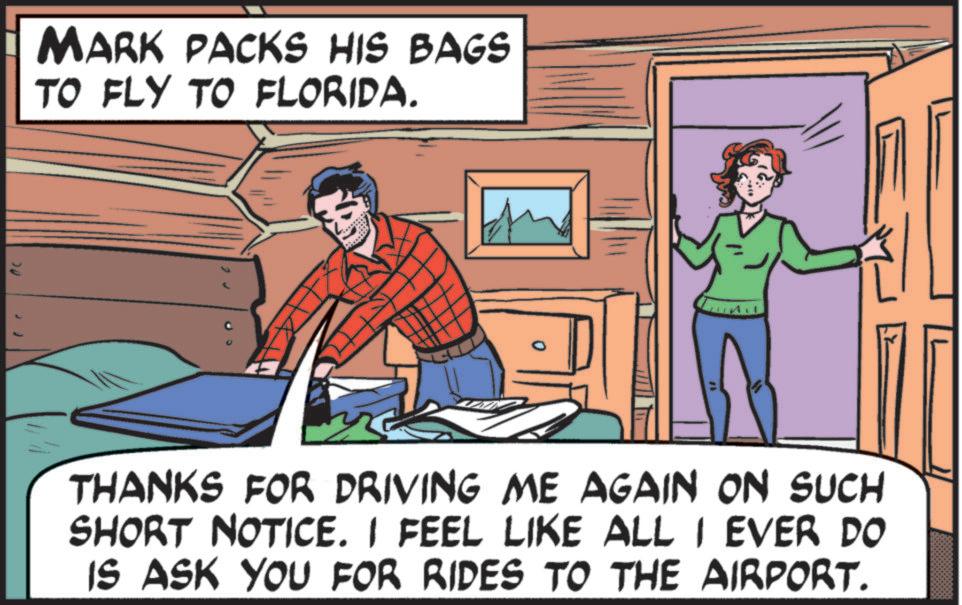 Comics OCR: MARK PACKS HIS BAGS TO FLY TO FLORIDA. THANKS FOR DRIVING ME AGAIN ON SUCH SHORT NOTICE. I FEEL LIKE ALL I EVER DO IS ASK YOU FOR RIDES TO THE AIRPORT. MARK PACKS HIS BAGS TO FLY TO FLORIDA . THANKS FOR DRIVING ME AGAIN ON SUCH SHORT NOTICE . I FEEL LIKE ALL I EVER DO IS ASK YOU FOR RIDES TO THE AIRPORT .