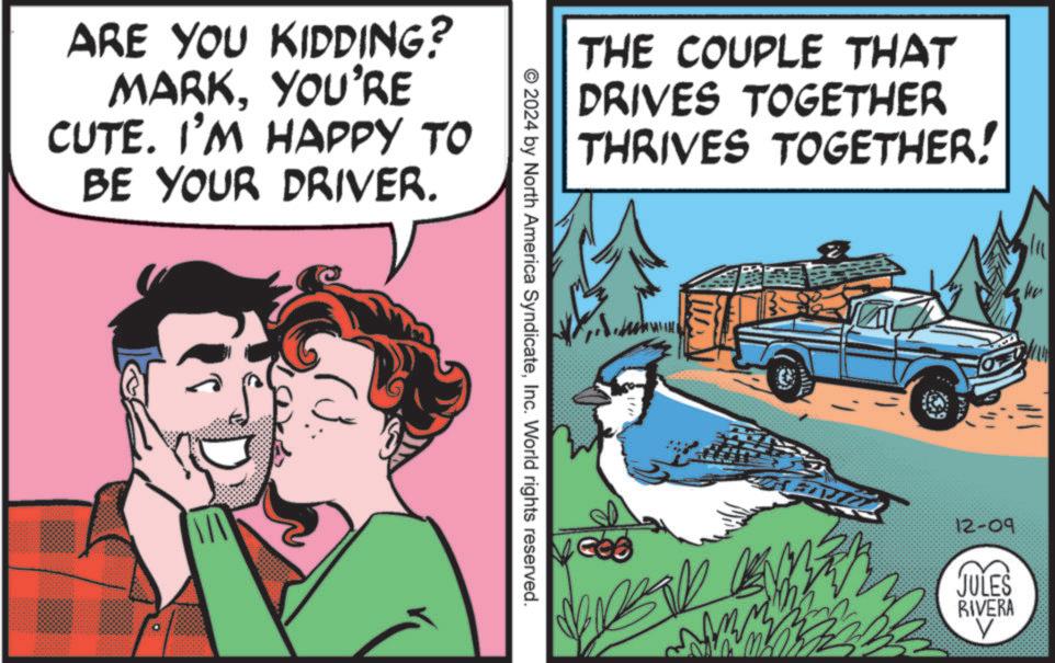 Comics OCR: ARE YOU KIDDING? MARKYOU'RE CUTE. I'M HAPPY TO BE YOUR DRIVER. THE COUPLE THAT DRIVES TOGETHER THRIVES TOGETHER! © 2024 by North America SyndicateInc. World rights reserved. 2/11 12-09 JULES RIVERA V ARE YOU KIDDING ? MARKYOU'RE CUTE . I'M HAPPY TO BE YOUR DRIVER . THE COUPLE THAT DRIVES TOGETHER THRIVES TOGETHER ! © 2024 by North America SyndicateInc. World rights reserved . 2/11 12-09 JULES RIVERA V