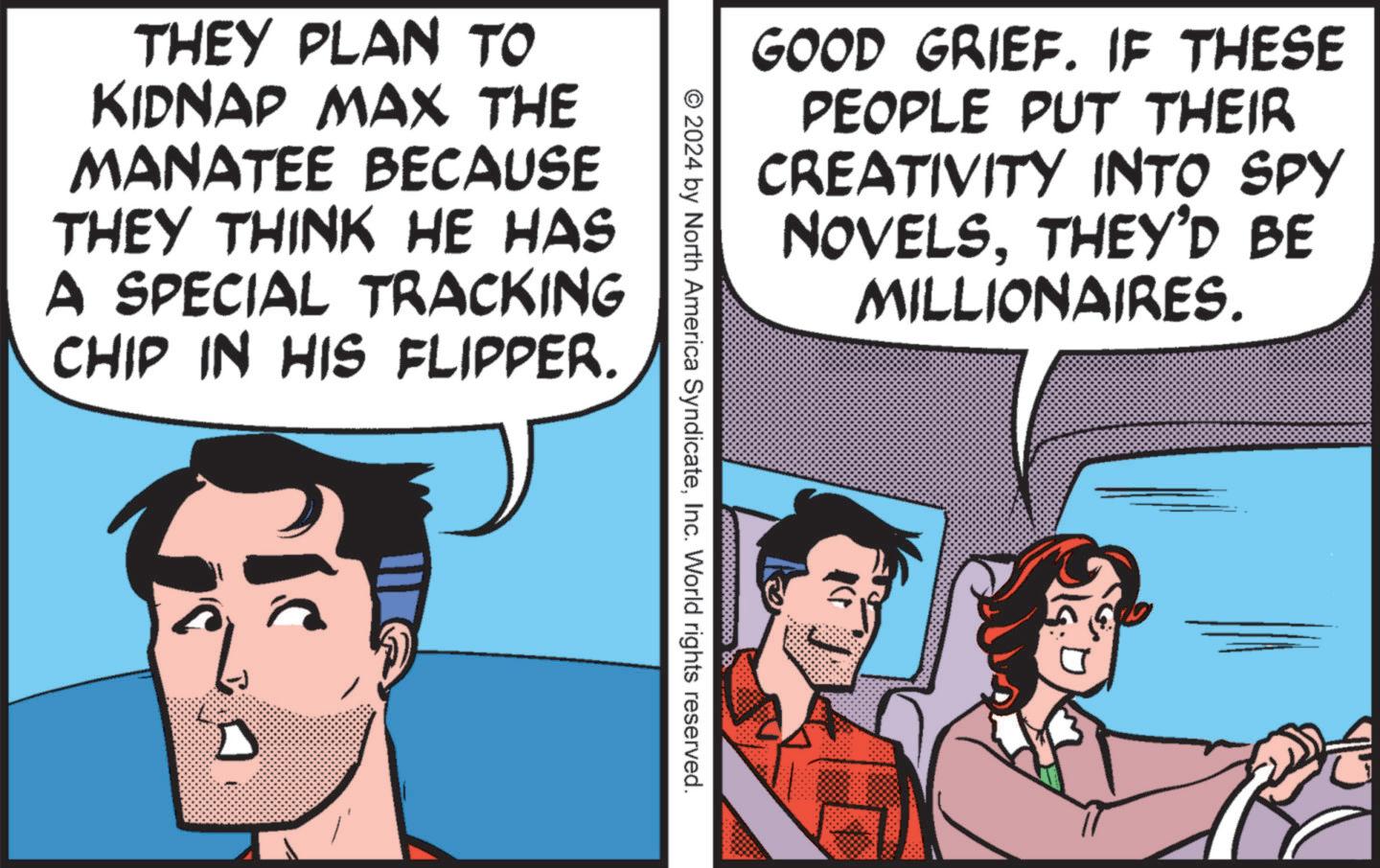 Fictional character OCR: GOOD GRIEF. IF THESE PEOPLE PUT THEIR CREATIVITY INTO SPY NOVELSTHEY'D BE MILLIONAIRES. THEY PLAN TO KIDNAP MAX THE MANATEE BECAUSE THEY THINK HE HAS A SPECIAL TRACKING CHIP IN HIS FLIPPER. © 2024 by North America SyndicateInc. World rights reserved. GOOD GRIEF . IF THESE PEOPLE PUT THEIR CREATIVITY INTO SPY NOVELSTHEY'D BE MILLIONAIRES . THEY PLAN TO KIDNAP MAX THE MANATEE BECAUSE THEY THINK HE HAS A SPECIAL TRACKING CHIP IN HIS FLIPPER . © 2024 by North America SyndicateInc. World rights reserved .