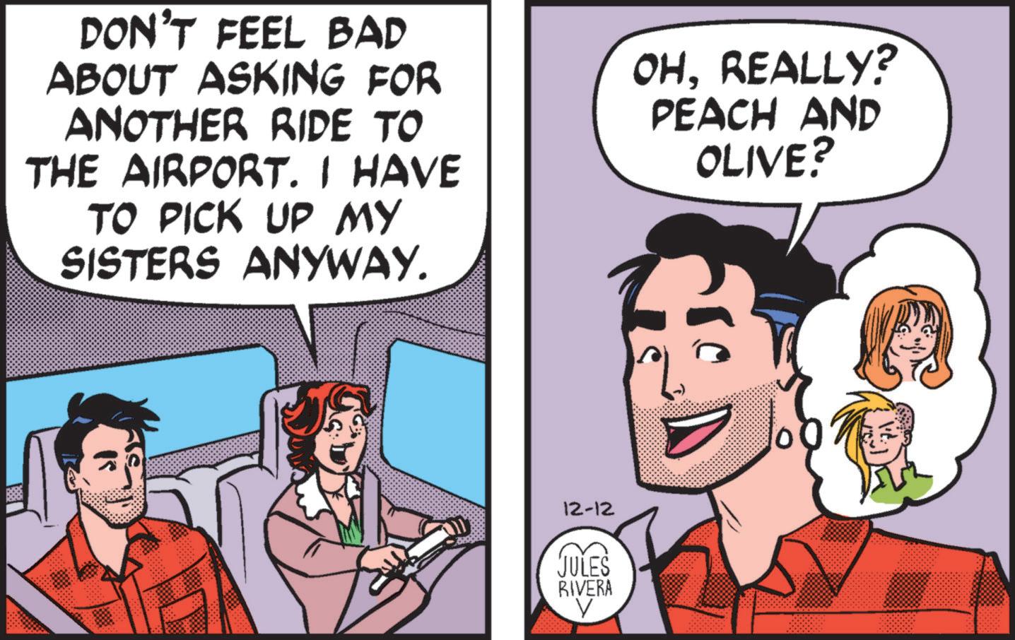 Pleased OCR: DON'T FEEL BAD ABOUT ASKING FOR ANOTHER RIDE TO THE AIRPORT. I HAVE TO PICK UP MY SISTERS ANYWAY. OHREALLY? PEACH AND OLIVE? ? 12-12 JULES RIVERA V DON'T FEEL BAD ABOUT ASKING FOR ANOTHER RIDE TO THE AIRPORT . I HAVE TO PICK UP MY SISTERS ANYWAY . OHREALLY ? PEACH AND OLIVE ? ? 12-12 JULES RIVERA V