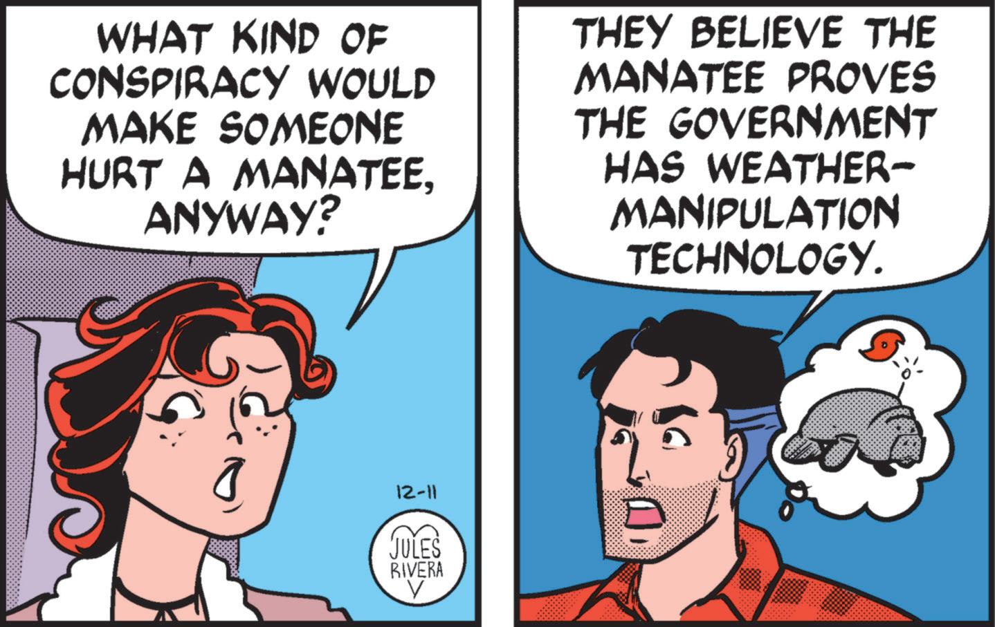 Animated cartoon OCR: WHAT KIND OF CONSPIRACY WOULD MAKE SOMEONE HURT A MANATEEANYWAY? THEY BELIEVE THE MANATEE PROVES THE GOVERNMENT HAS WEATHER- MANIPULATION TECHNOLOGY. 12-11 JULES RIVERA V WHAT KIND OF CONSPIRACY WOULD MAKE SOMEONE HURT A MANATEEANYWAY ? THEY BELIEVE THE MANATEE PROVES THE GOVERNMENT HAS WEATHER- MANIPULATION TECHNOLOGY . 12-11 JULES RIVERA V
