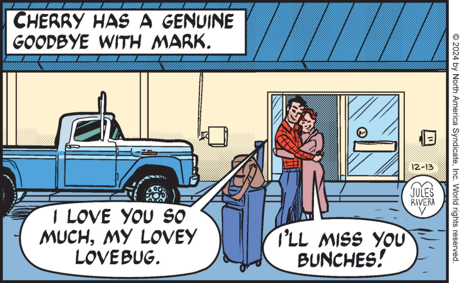 Fictional character OCR: CHERRY HAS A GENUINE GOODBYE WITH MARK. © 2024 by North America SyndicateInc. World rights reserved. 12-13 JULES RIVERA I LOVE YOU SO MUCHMY LOVEY LOVEBUG. I'LL MISS YOU BUNCHES! V CHERRY HAS A GENUINE GOODBYE WITH MARK . © 2024 by North America SyndicateInc. World rights reserved . 12-13 JULES RIVERA I LOVE YOU SO MUCHMY LOVEY LOVEBUG . I'LL MISS YOU BUNCHES ! V