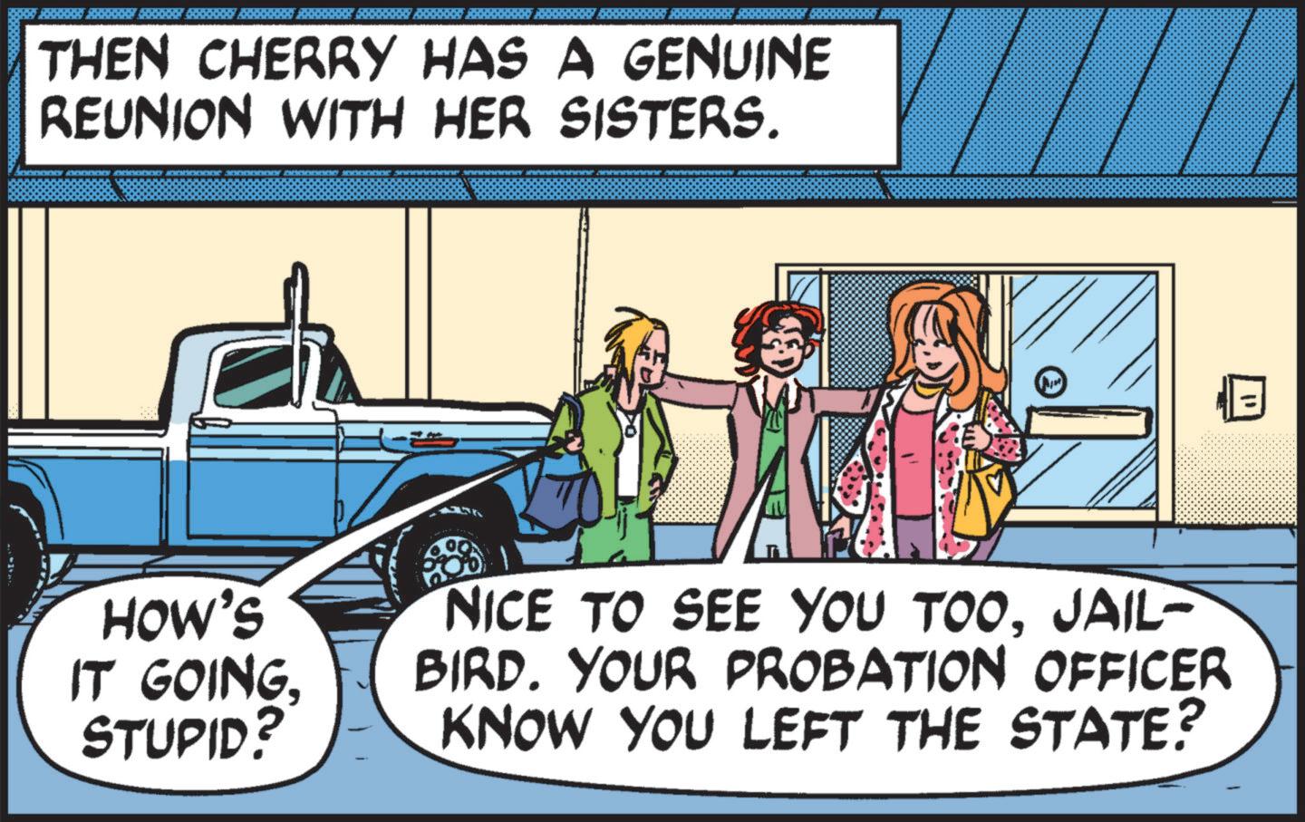 Fictional character OCR: THEN CHERRY HAS A GENUINE REUNION WITH HER SISTERS. N " HOW'S IT GOINGSTUPID? NICE TO SEE YOU TOOJAIL- BIRD. YOUR PROBATION OFFICER KNOW YOU LEFT THE STATE? THEN CHERRY HAS A GENUINE REUNION WITH HER SISTERS . N " HOW'S IT GOINGSTUPID ? NICE TO SEE YOU TOOJAIL- BIRD . YOUR PROBATION OFFICER KNOW YOU LEFT THE STATE ?