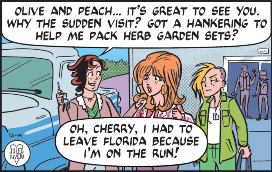 Pleased OCR: OLIVE AND PEACH... IT'S GREAT TO SEE YOU. WHY THE SUDDEN VISIT? GOT A HANKERING TO HELP ME PACK HERB GARDEN SETS? 12-14 JULES RIVERA V OHI HAD TO LEAVE FLORIDA BECAUSE I'M ON THE RUN! ? OLIVE AND PEACH ... IT'S GREAT TO SEE YOU . WHY THE SUDDEN VISIT ? GOT A HANKERING TO HELP ME PACK HERB GARDEN SETS ? 12-14 JULES RIVERA V OHI HAD TO LEAVE FLORIDA BECAUSE I'M ON THE RUN ! ?