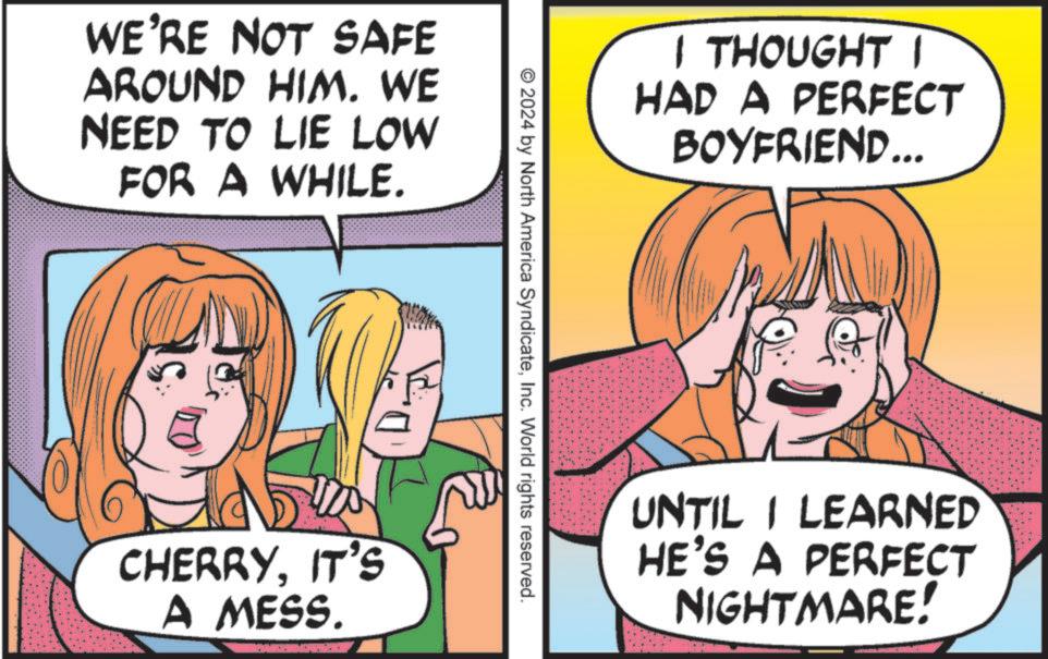 Publication OCR: WE'RE NOT SAFE AROUND HIM. WE NEED TO LIE LOW FOR A WHILE. CHERRYIT'S A MESS. I THOUGHT I HAD A PERFECT BOYFRIEND... © 2024 by North America SyndicateInc. World rights reserved. UNTIL I LEARNED HE'S A PERFECT NIGHTMARE! WE'RE NOT SAFE AROUND HIM . WE NEED TO LIE LOW FOR A WHILE . CHERRYIT'S A MESS . I THOUGHT I HAD A PERFECT BOYFRIEND ... © 2024 by North America SyndicateInc. World rights reserved . UNTIL I LEARNED HE'S A PERFECT NIGHTMARE !
