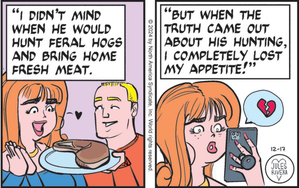 Eating OCR: 66 "I DIDN'T MIND WHEN HE WOULD HUNT FERAL HOGS AND BRING HOME FRESH MEAT. "BUT WHEN THE TRUTH CAME OUT ABOUT HIS HUNTING. 1 COMPLETELY LOST MY APPETITE!" © 2024 by North America SyndicateInc. World rights reserved. 12-17 JULES RIVERA V 66 " I DIDN'T MIND WHEN HE WOULD HUNT FERAL HOGS AND BRING HOME FRESH MEAT . " BUT WHEN THE TRUTH CAME OUT ABOUT HIS HUNTING . 1 COMPLETELY LOST MY APPETITE ! " © 2024 by North America SyndicateInc. World rights reserved . 12-17 JULES RIVERA V