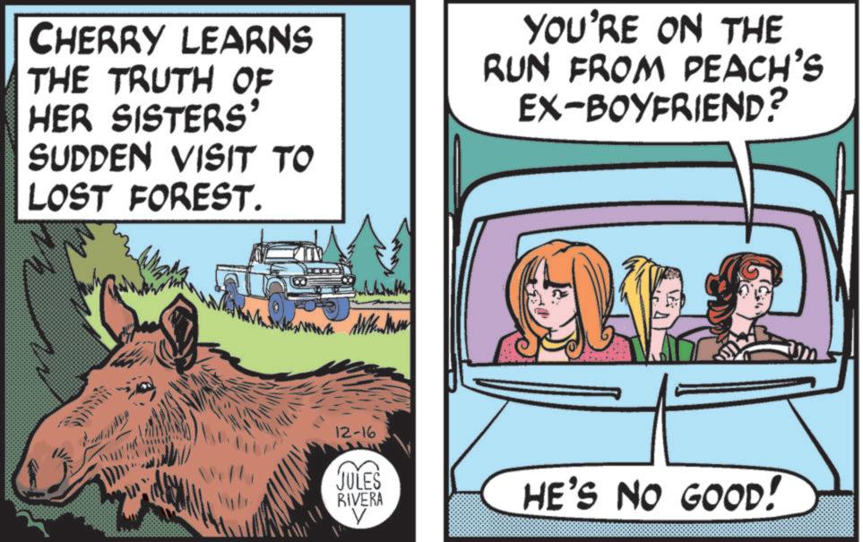 OCR: CHERRY LEARNS THE TRUTH OF HER SISTERS' SUDDEN VISIT TO LOST FOREST. YOU'RE ON THE RUN FROM PEACH'S EX-BOYFRIEND? 12-16 JULES RIVERA ? HE'S NO GOOD! CHERRY LEARNS THE TRUTH OF HER SISTERS ' SUDDEN VISIT TO LOST FOREST . YOU'RE ON THE RUN FROM PEACH'S EX - BOYFRIEND ? 12-16 JULES RIVERA ? HE'S NO GOOD !
