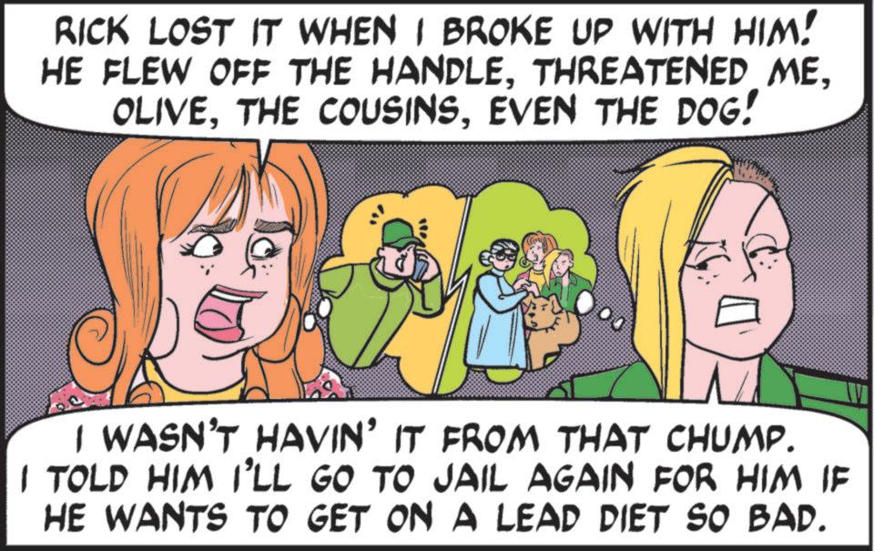 Animated cartoon OCR: RICK LOST IT WHEN I BROKE UP WITH HIM! HE FLEW OFF THE HANDLEEVEN THE DOG! I WASN'T HAVIN' IT FROM THAT CHUMP. I TOLD HIM I'LL GO TO JAIL AGAIN FOR HIM IF HE WANTS TO GET ON A LEAD DIET SO BAD. RICK LOST IT WHEN I BROKE UP WITH HIM ! HE FLEW OFF THE HANDLETHREATENED METHE COUSINSEVEN THE DOG ! I WASN'T HAVIN ' IT FROM THAT CHUMP . I TOLD HIM I'LL GO TO JAIL AGAIN FOR HIM IF HE WANTS TO GET ON A LEAD DIET SO BAD .