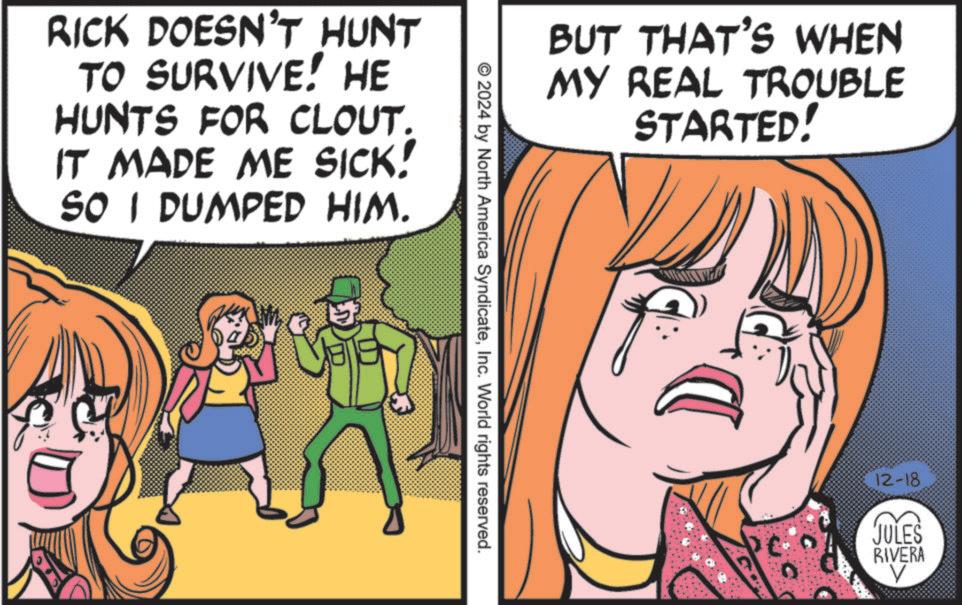 Comics OCR: RICK DOESN'T HUNT TO SURVIVE! HE HUNTS FOR CLOUT. IT MADE ME SICK! SO I DUMPED HIM. BUT THAT'S WHEN MY REAL TROUBLE STARTED! © 2024 by North America SyndicateInc. World rights reserved. 12-18 JULES RIVERA V RICK DOESN'T HUNT TO SURVIVE ! HE HUNTS FOR CLOUT . IT MADE ME SICK ! SO I DUMPED HIM . BUT THAT'S WHEN MY REAL TROUBLE STARTED ! © 2024 by North America SyndicateInc. World rights reserved . 12-18 JULES RIVERA V