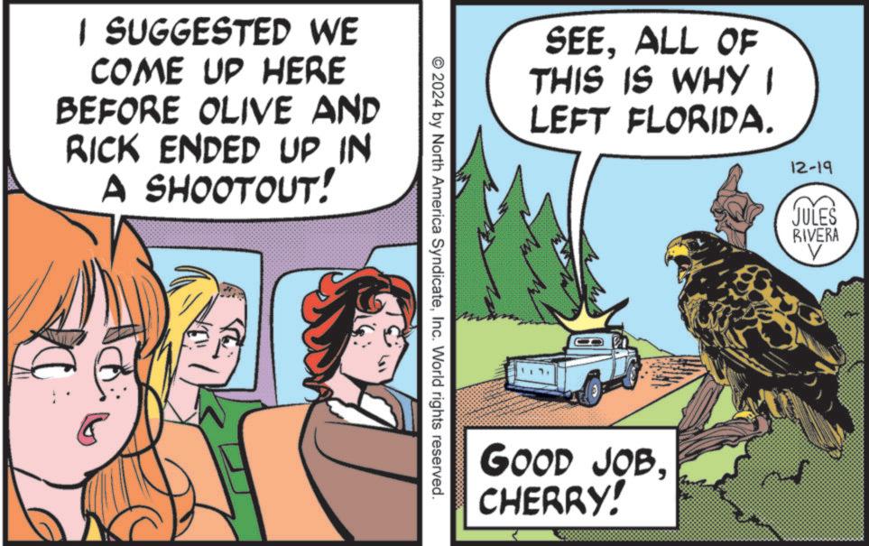 Fictional character OCR: I SUGGESTED WE COME UP HERE BEFORE OLIVE AND RICK ENDED UP IN A SHOOTOUT! SEEALL OF THIS IS WHY I LEFT FLORIDA. 2024 by North America SyndicateInc. World rights reserved. GOOD JOBCHERRY! 12-19 JULES RIVERA I SUGGESTED WE COME UP HERE BEFORE OLIVE AND RICK ENDED UP IN A SHOOTOUT ! SEEALL OF THIS IS WHY I LEFT FLORIDA . 2024 by North America SyndicateInc. World rights reserved . GOOD JOBCHERRY ! 12-19 JULES RIVERA