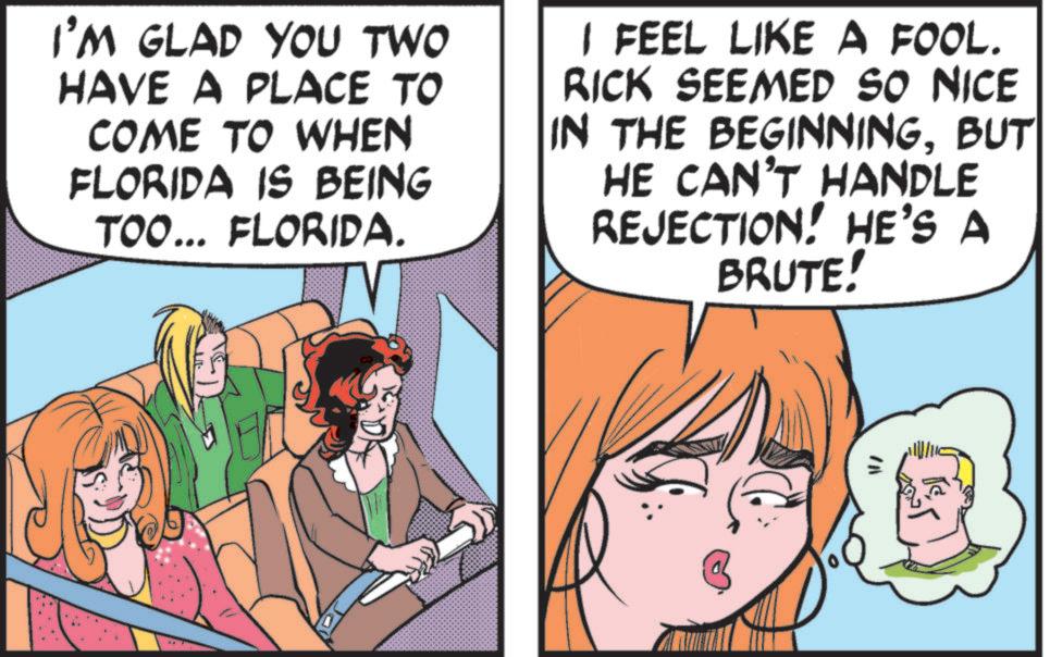 Publication OCR: I'M GLAD YOU TWO HAVE A PLACE TO COME TO WHEN FLORIDA IS BEING TOO... FLORIDA. I FEEL LIKE A FOOL. RICK SEEMED SO NICE IN THE BEGINNINGBUT HE CAN'T HANDLE REJECTION! HE'S A BRUTE! I'M GLAD YOU TWO HAVE A PLACE TO COME TO WHEN FLORIDA IS BEING TOO ... FLORIDA . I FEEL LIKE A FOOL . RICK SEEMED SO NICE IN THE BEGINNINGBUT HE CAN'T HANDLE REJECTION ! HE'S A BRUTE !