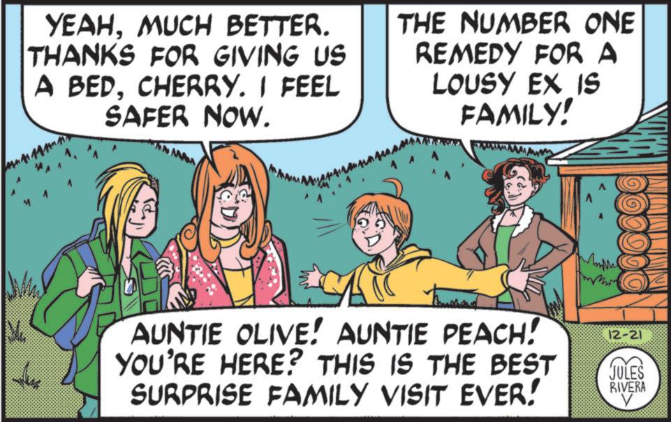 Laughter OCR: YEAHMUCH BETTER. THANKS FOR GIVING US A BEDCHERRY. I FEEL SAFER NOW. THE NUMBER ONE REMEDY FOR A LOUSY EX IS FAMILY! ? AUNTIE OLIVE! AUNTIE PEACH! YOU'RE HERE? THIS IS THE BEST SURPRISE FAMILY VISIT EVER! 12-21 JULES RIVERA V YEAHMUCH BETTER . THANKS FOR GIVING US A BEDCHERRY . I FEEL SAFER NOW . THE NUMBER ONE REMEDY FOR A LOUSY EX IS FAMILY ! ? AUNTIE OLIVE ! AUNTIE PEACH ! YOU'RE HERE ? THIS IS THE BEST SURPRISE FAMILY VISIT EVER ! 12-21 JULES RIVERA V