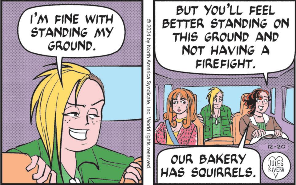 Publication OCR: I'M FINE WITH STANDING MY GROUND. BUT YOU'LL FEEL BETTER STANDING ON THIS GROUND AND NOT HAVING A FIREFIGHT. 2024 by North America SyndicateInc. World rights reserved. OUR BAKERY HAS SQUIRRELS. 12-20 JULES RIVERA I'M FINE WITH STANDING MY GROUND . BUT YOU'LL FEEL BETTER STANDING ON THIS GROUND AND NOT HAVING A FIREFIGHT . 2024 by North America SyndicateInc. World rights reserved . OUR BAKERY HAS SQUIRRELS . 12-20 JULES RIVERA