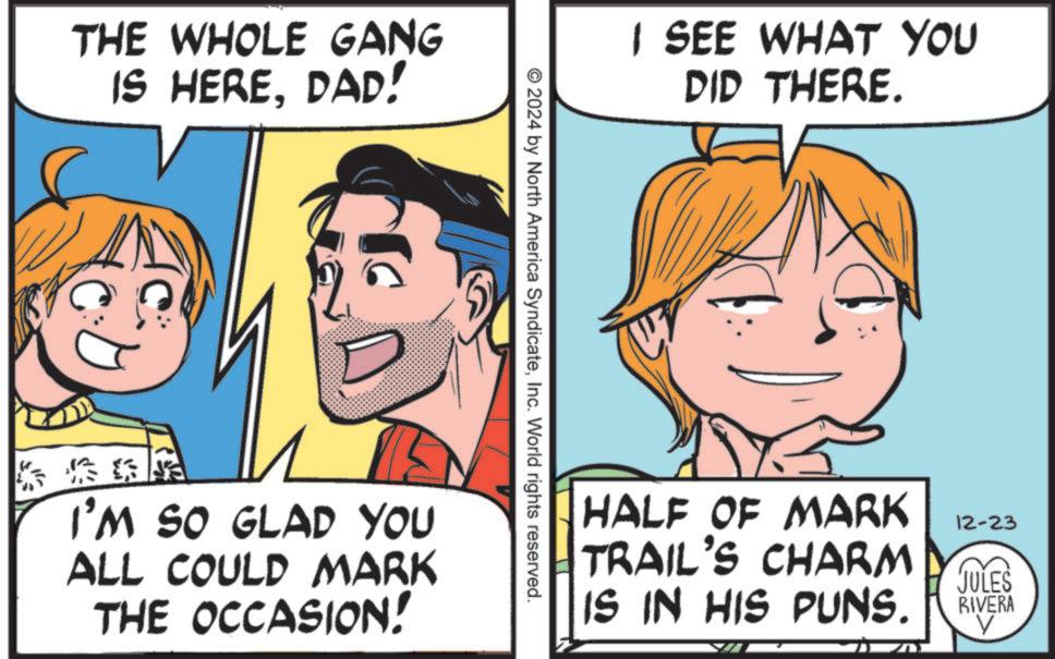 Fiction OCR: THE WHOLE GANG IS HEREDAD! I SEE WHAT YOU DID THERE. ©2024 by North America SyndicateInc. World rights reserved. I'M SO GLAD YOU ALL COULD MARK THE OCCASION! HALF OF MARK TRAIL'S CHARM 12-23 IS IN HIS PUNS. JULES RIVERA V THE WHOLE GANG IS HEREDAD ! I SEE WHAT YOU DID THERE . © 2024 by North America SyndicateInc. World rights reserved . I'M SO GLAD YOU ALL COULD MARK THE OCCASION ! HALF OF MARK TRAIL'S CHARM 12-23 IS IN HIS PUNS . JULES RIVERA V