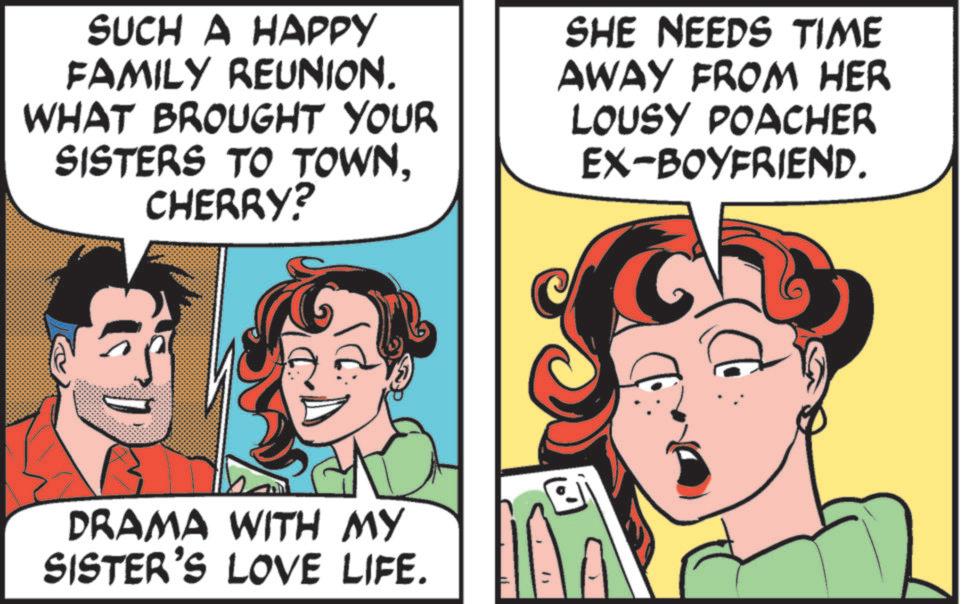 Animated cartoon OCR: SUCH A HAPPY FAMILY REUNION. WHAT BROUGHT YOUR SISTERS TO TOWNCHERRY? SHE NEEDS TIME AWAY FROM HER LOUSY POACHER EX-BOYFRIEND. DRAMA WITH MY SISTER'S LOVE LIFE. " SUCH A HAPPY FAMILY REUNION . WHAT BROUGHT YOUR SISTERS TO TOWNCHERRY ? SHE NEEDS TIME AWAY FROM HER LOUSY POACHER EX - BOYFRIEND . DRAMA WITH MY SISTER'S LOVE LIFE . "