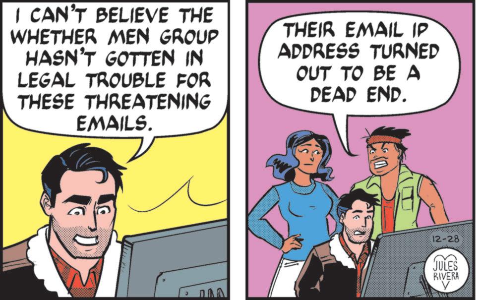 Animation OCR: I CAN'T BELIEVE THE WHETHER MEN GROUP HASN'T GOTTEN IN LEGAL TROUBLE FOR THESE THREATENING EMAILS. THEIR EMAIL IP ADDRESS TURNED OUT TO BE A DEAD END. 12-28 JULES RIVERA I CAN'T BELIEVE THE WHETHER MEN GROUP HASN'T GOTTEN IN LEGAL TROUBLE FOR THESE THREATENING EMAILS . THEIR EMAIL IP ADDRESS TURNED OUT TO BE A DEAD END . 12-28 JULES RIVERA