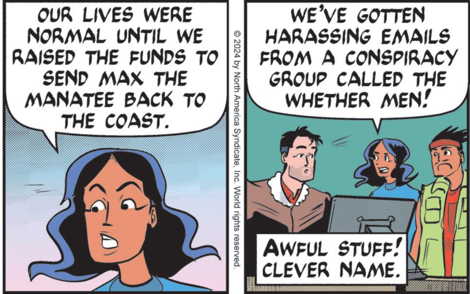 Animated cartoon OCR: WE'VE GOTTEN HARASSING EMAILS FROM A CONSPIRACY GROUP CALLED THE WHETHER MEN! OUR LIVES WERE NORMAL UNTIL WE RAISED THE FUNDS TO SEND MAX THE MANATEE BACK TO THE COAST. © 2024 by North America SyndicateInc. World rights reserved. C AWFUL STUFF! CLEVER NAME. WE'VE GOTTEN HARASSING EMAILS FROM A CONSPIRACY GROUP CALLED THE WHETHER MEN ! OUR LIVES WERE NORMAL UNTIL WE RAISED THE FUNDS TO SEND MAX THE MANATEE BACK TO THE COAST . © 2024 by North America SyndicateInc. World rights reserved . C AWFUL STUFF ! CLEVER NAME .