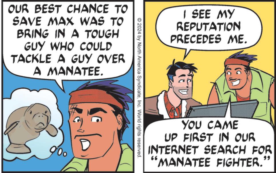 Comics OCR: OUR BEST CHANCE TO SAVE MAX WAS TO BRING IN A TOUGH GUY WHO COULD TACKLE A GUY OVER A MANATEE. 000 I SEE MY REPUTATION PRECEDES ME. © 2024 by North America SyndicateInc. World rights reserved. YOU CAME UP FIRST IN OUR INTERNET SEARCH FOR MANATEE FIGHTER. 66 99 OUR BEST CHANCE TO SAVE MAX WAS TO BRING IN A TOUGH GUY WHO COULD TACKLE A GUY OVER A MANATEE . 000 I SEE MY REPUTATION PRECEDES ME . © 2024 by North America SyndicateInc. World rights reserved . YOU CAME UP FIRST IN OUR INTERNET SEARCH FOR MANATEE FIGHTER . 66 99