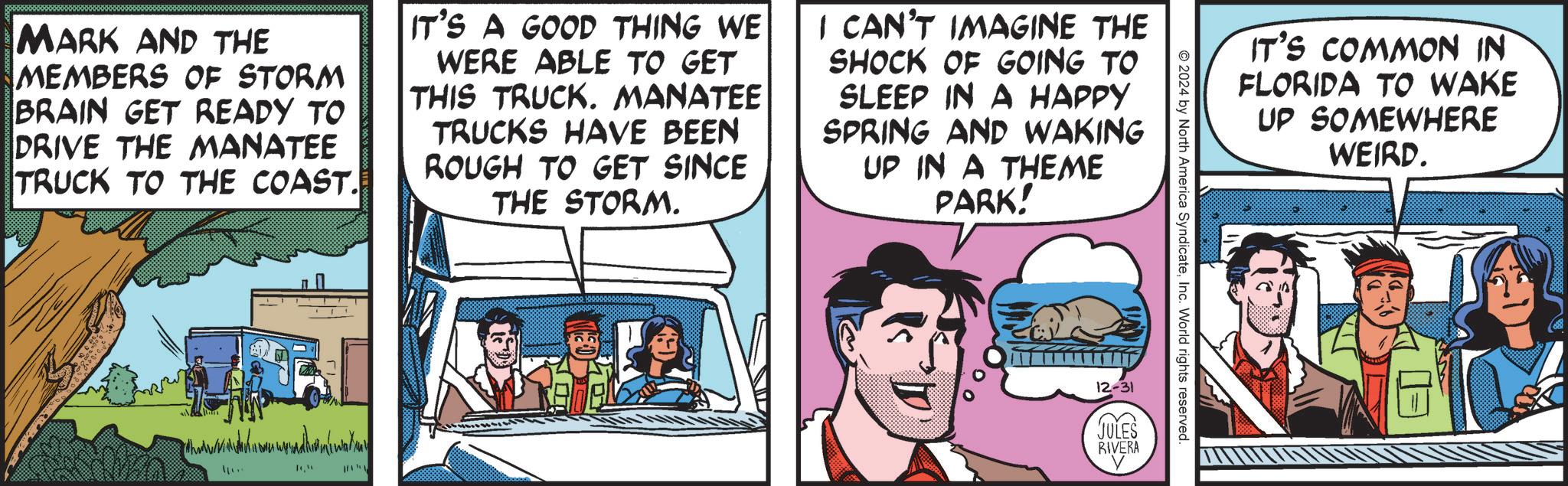 Animated cartoon OCR: MARK AND THE MEMBERS OF STORM BRAIN GET READY TO DRIVE THE MANATEE TRUCK TO THE COAST. IT'S A GOOD THING WE WERE ABLE TO GET THIS TRUCK. MANATEE TRUCKS HAVE BEEN ROUGH TO GET SINCE THE STORM. I CAN'T IMAGINE THE SHOCK OF GOING TO SLEEP IN A HAPPY SPRING AND WAKING UP IN A THEME PARK! ?? ??? IT'S COMMON IN FLORIDA TO WAKE UP SOMEWHERE WEIRD. 2024 by North America SyndicateInc. World rights reserved. 12-31 JULES RIVERA MARK AND THE MEMBERS OF STORM BRAIN GET READY TO DRIVE THE MANATEE TRUCK TO THE COAST . IT'S A GOOD THING WE WERE ABLE TO GET THIS TRUCK . MANATEE TRUCKS HAVE BEEN ROUGH TO GET SINCE THE STORM . I CAN'T IMAGINE THE SHOCK OF GOING TO SLEEP IN A HAPPY SPRING AND WAKING UP IN A THEME PARK ! ?? ??? IT'S COMMON IN FLORIDA TO WAKE UP SOMEWHERE WEIRD . 2024 by North America SyndicateInc. World rights reserved . 12-31 JULES RIVERA