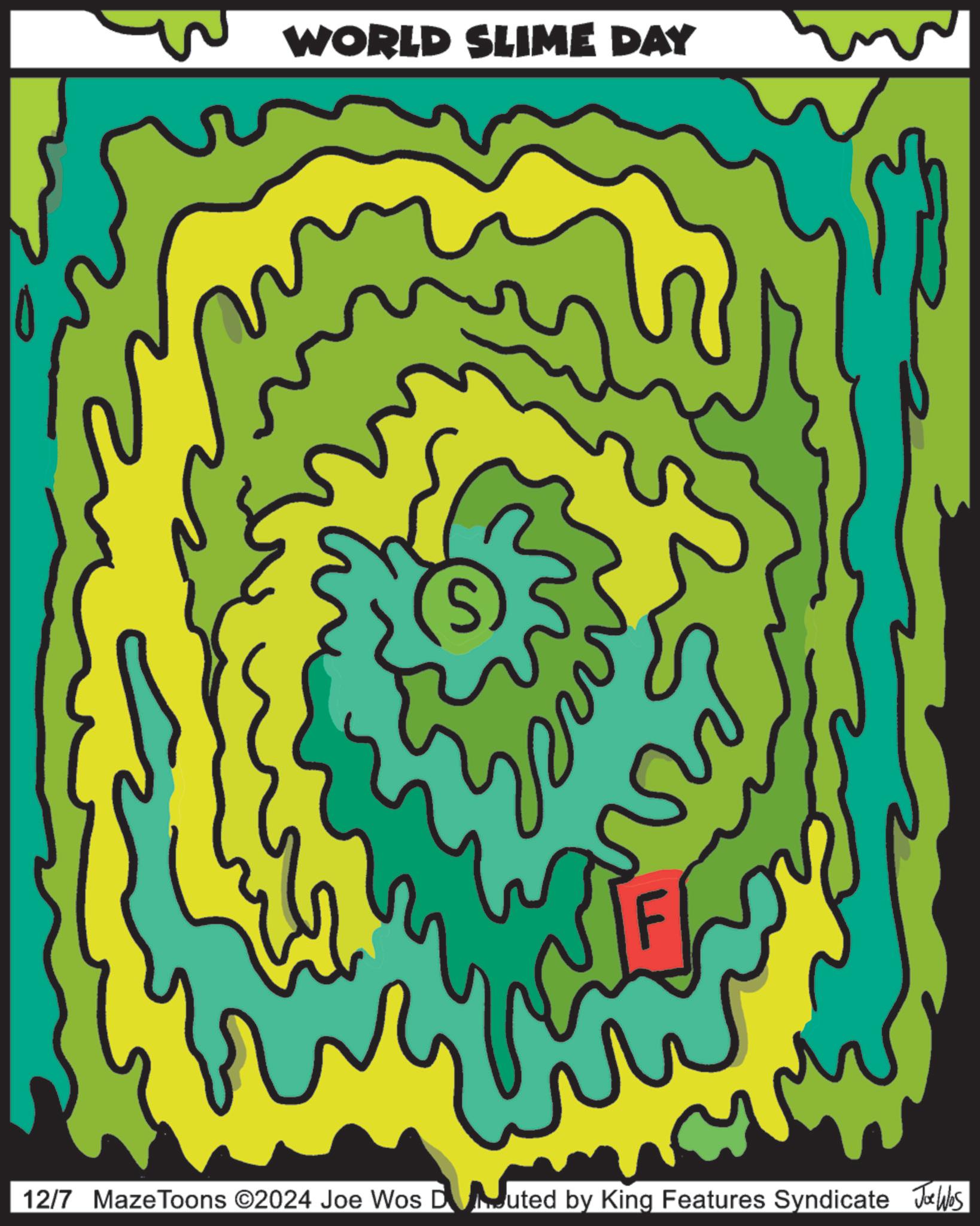 Symmetry OCR: WORLD SLIME DAY S 12/7 MazeToons ©2024 Joe Wos D Mouted by King Features Syndicate Joe Wbs WORLD SLIME DAY S 12/7 MazeToons © 2024 Joe Wos D Mouted by King Features Syndicate Joe Wbs