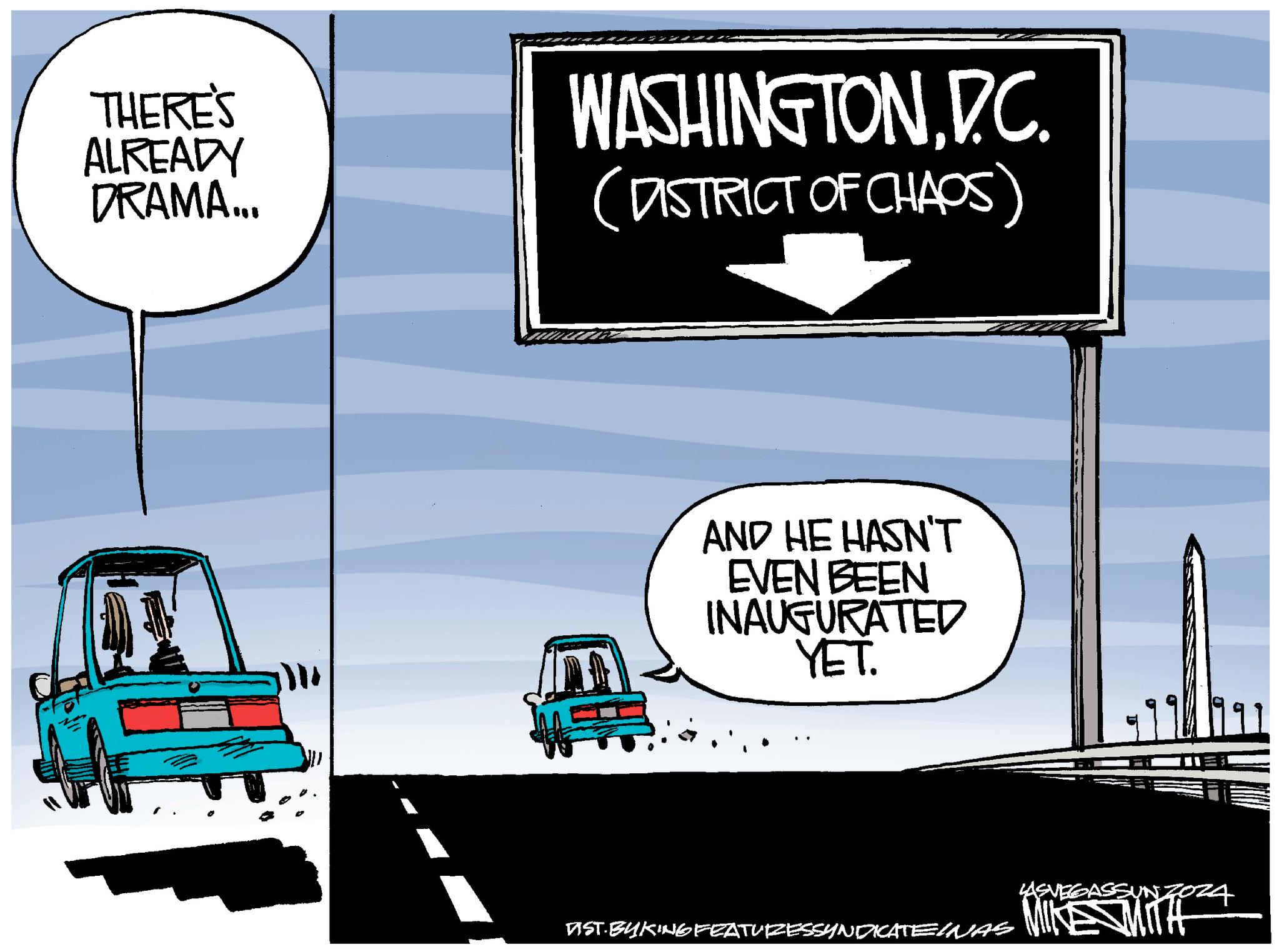 Automotive exterior OCR: THERE'S ALREADY DRAMA... WASHINGTONDC. (DISTRICT OF CHAOS) AND HE HASN'T EVEN BEEN INAUGURATED YET. AST.BYKING FEATURESSYNOKATEINAS LASVEGASSUN MIKE MITH THERE'S ALREADY DRAMA ... WASHINGTONDC . ( DISTRICT OF CHAOS ) AND HE HASN'T EVEN BEEN INAUGURATED YET . AST.BYKING FEATURESSYNOKATEINAS LASVEGASSUN MIKE MITH