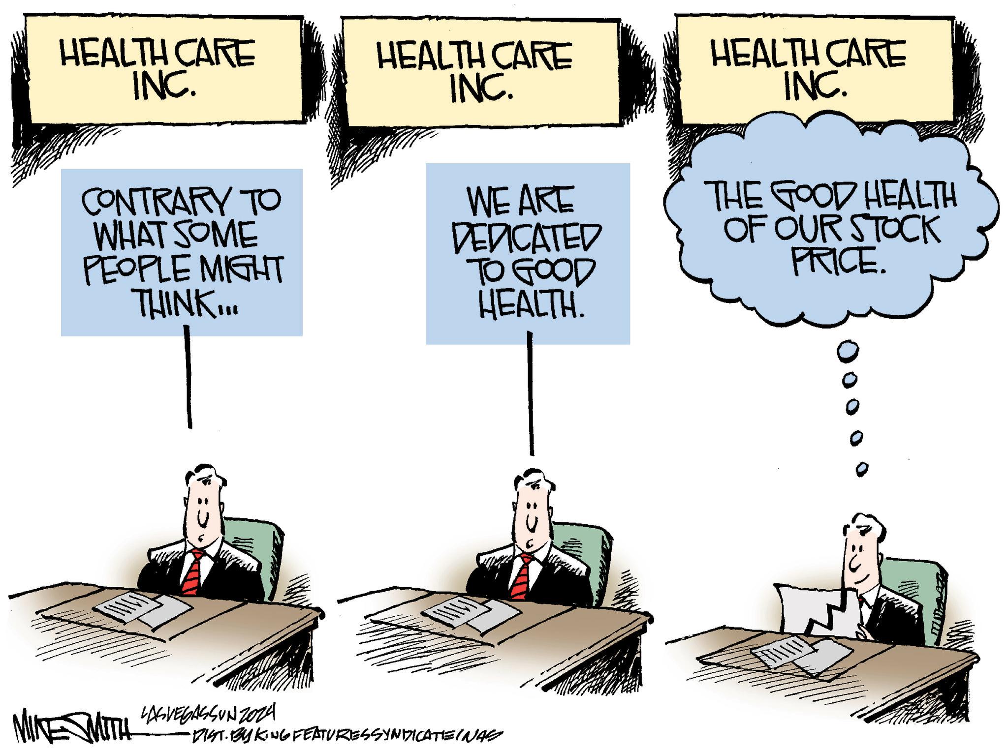 Fiction OCR: HEALTH CARE INC. HEALTH CARE INC. CONTRARY TO WHAT SOME PEOPLE MIGHT THINK... WE ARE DEDICATED TO GOOD HEALTH. HEALTH CARE INC. THE GOOD HEALTH OF OUR STOCK PRICE. MIKE SMITH LASVEGASSUNZ024 •DIST. BY KING FEATURES SYNDICATEINAS 000 HEALTH CARE INC . HEALTH CARE INC . CONTRARY TO WHAT SOME PEOPLE MIGHT THINK ... WE ARE DEDICATED TO GOOD HEALTH . HEALTH CARE INC . THE GOOD HEALTH OF OUR STOCK PRICE . MIKE SMITH LASVEGASSUNZ024 • DIST . BY KING FEATURES SYNDICATEINAS 000