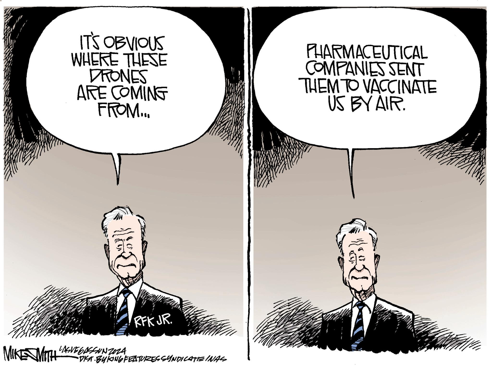 Fiction OCR: IT'S OBVIOUS WHERE THESE DRONES ARE COMING FROM... PHARMACEUTICAL COMPANIES SENT THEM TO VACCINATE US BY AIR. {{ RFK JR. MIKE MITH LASVEGASSUNZO24 •DIST. BYKING FEATURES SYNDICATEINAS IT'S OBVIOUS WHERE THESE DRONES ARE COMING FROM ... PHARMACEUTICAL COMPANIES SENT THEM TO VACCINATE US BY AIR . { { RFK JR . MIKE MITH LASVEGASSUNZO24 • DIST . BYKING FEATURES SYNDICATEINAS