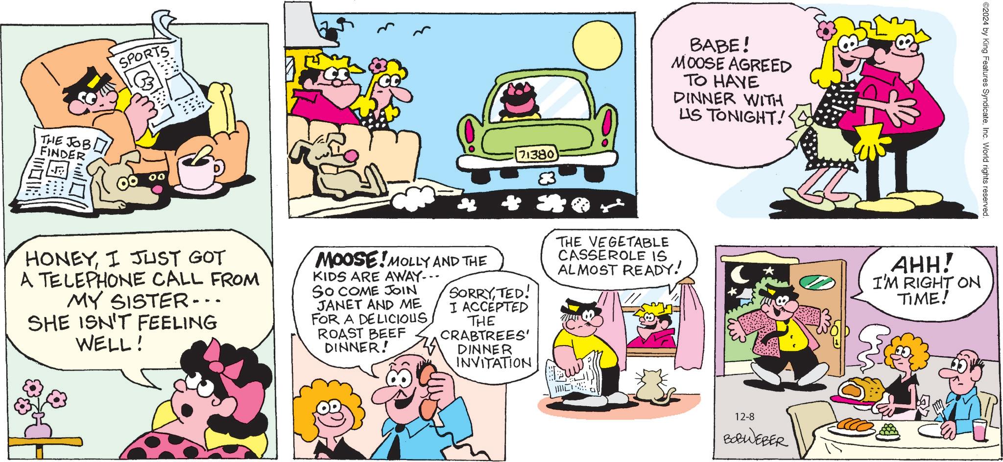 Art OCR: THE JOB FINDER SPORTS 71380 BABE! MOOSE AGREED TO HAVE DINNER WITH US TONIGHT! ©2024 by King Features SyndicateInc. World rights reserved. HONEYI JUST GOT A TELEPHONE CALL FROM MY SISTER... SHE ISN'T FEELING WELL! MOOSE MOLLY AND THE KIDS ARE AWAY--- SO COME JOIN JANET AND ME FOR A DELICIOUSROAST BEEF DINNER! ** SORRYTED! I ACCEPTED THE CRABTREES' DINNER INVITATION THE VEGETABLE CASSEROLE IS ALMOST READY! AHH! I'M RIGHT ON TIME! 12-8 BOBWEBER THE JOB FINDER SPORTS 71380 BABE ! MOOSE AGREED TO HAVE DINNER WITH US TONIGHT ! © 2024 by King Features SyndicateInc. World rights reserved . HONEYI JUST GOT A TELEPHONE CALL FROM MY SISTER ... SHE ISN'T FEELING WELL ! MOOSE MOLLY AND THE KIDS ARE AWAY --- SO COME JOIN JANET AND ME FOR A DELICIOUSROAST BEEF DINNER ! ** SORRYTED ! I ACCEPTED THE CRABTREES ' DINNER INVITATION THE VEGETABLE CASSEROLE IS ALMOST READY ! AHH ! I'M RIGHT ON TIME ! 12-8 BOBWEBER