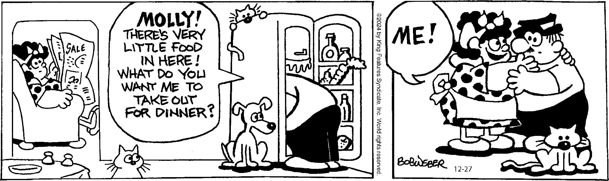 Mammal OCR: SALE MOLLY! THERE'S VERY LITTLE FOOD IN HERE! WHAT DO YOU WANT ME TO TAKE OUT FOR DINNER? ME! 2024 by King Features SyndicateInc. World rights reserved. BOBWEBER 12-27 ~?? SALE MOLLY ! THERE'S VERY LITTLE FOOD IN HERE ! WHAT DO YOU WANT ME TO TAKE OUT FOR DINNER ? ME ! 2024 by King Features SyndicateInc. World rights reserved . BOBWEBER 12-27 ~ ??